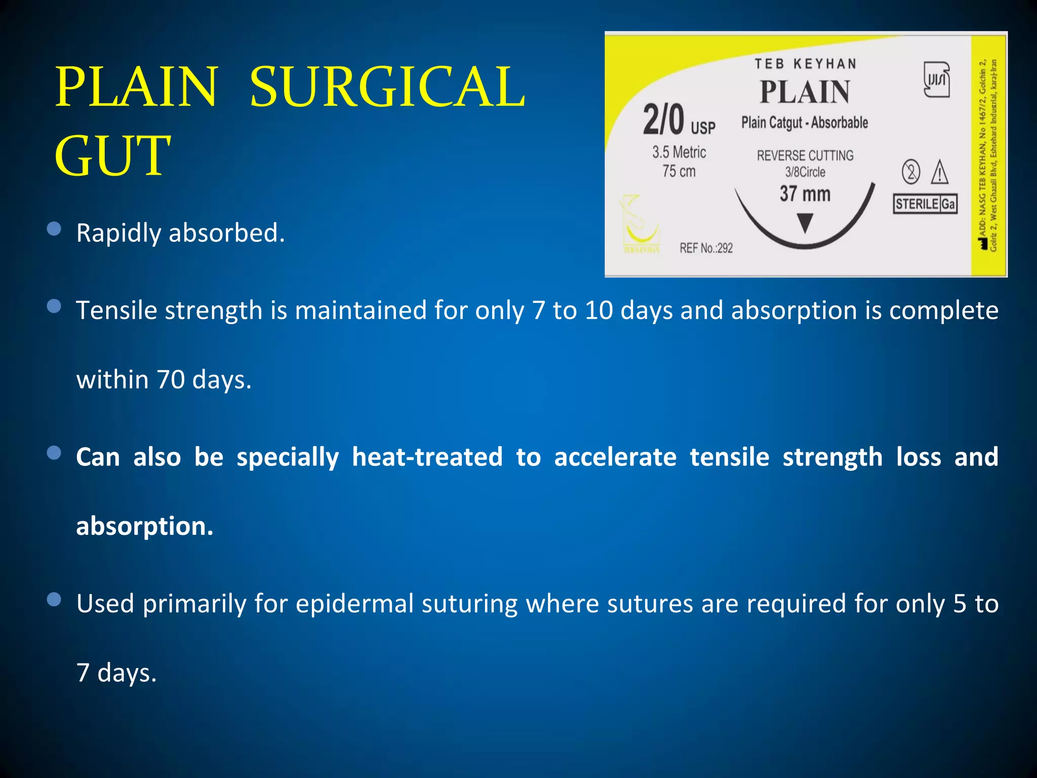 PLAIN SURGICAL
GUT
 Rapidly absorbed.
 Tensile strength is maintained for only 7 to 10 days and absorption is complete
within 70 days.
 Can also be specially heat-treated to accelerate tensile strength loss and
absorption.
 Used primarily for epidermal suturing where sutures are required for only 5 to
7 days.
 