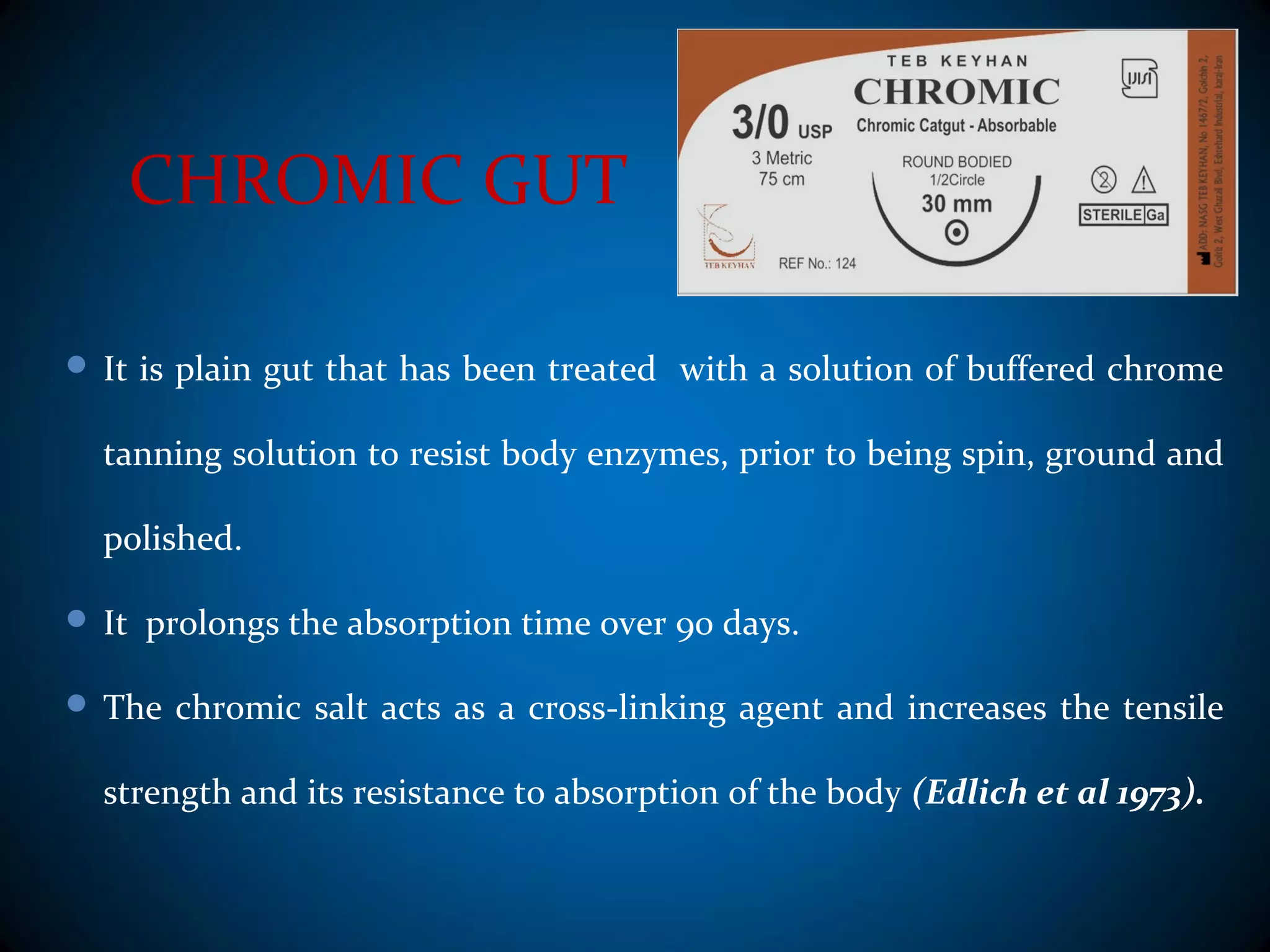 CHROMIC GUT
 It is plain gut that has been treated with a solution of buffered chrome
tanning solution to resist body enzymes, prior to being spin, ground and
polished.
 It prolongs the absorption time over 90 days.
 The chromic salt acts as a cross-linking agent and increases the tensile
strength and its resistance to absorption of the body (Edlich et al 1973).
 
