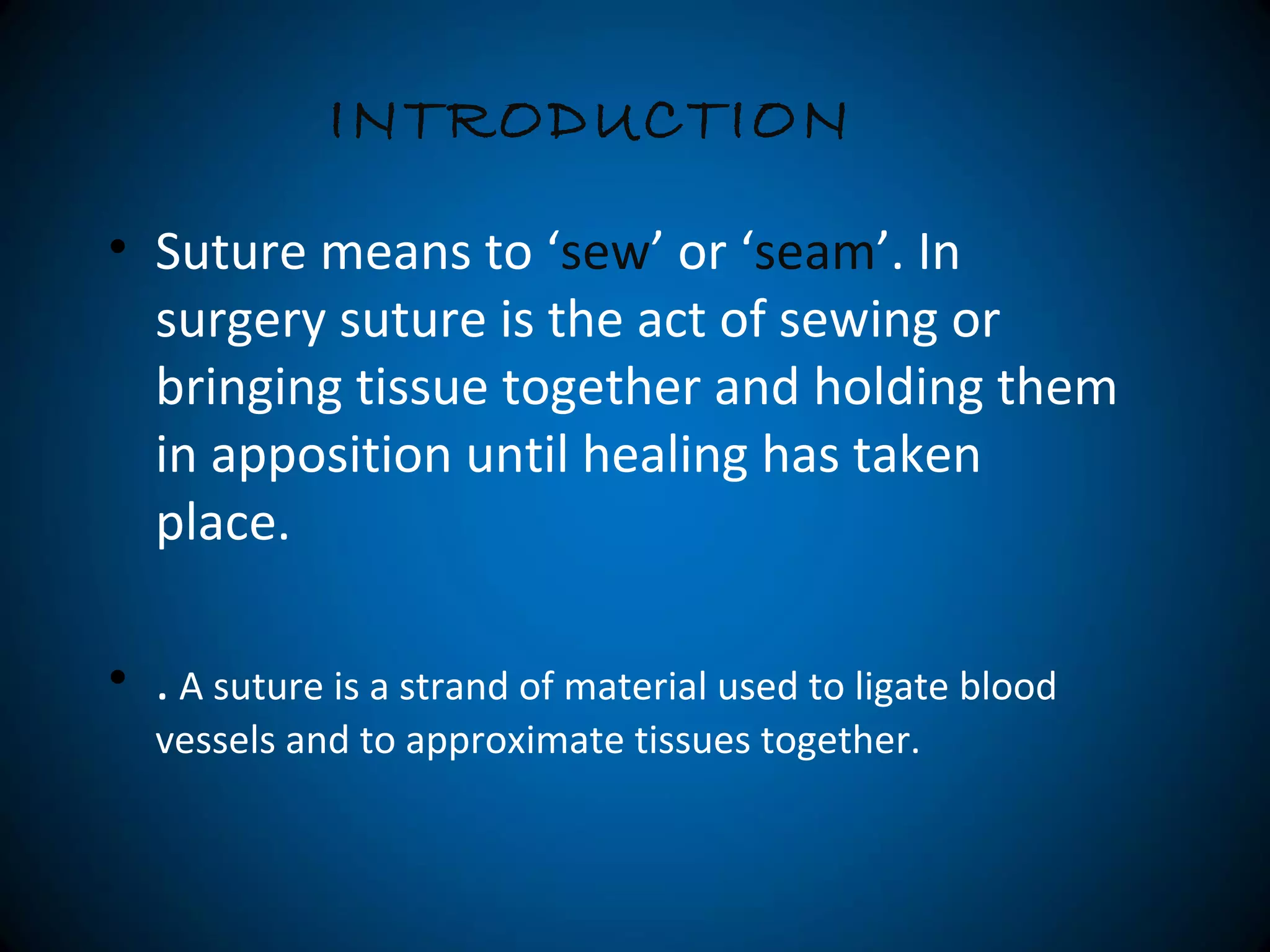 • Suture means to ‘sew’ or ‘seam’. In
surgery suture is the act of sewing or
bringing tissue together and holding them
in apposition until healing has taken
place.
• . A suture is a strand of material used to ligate blood
vessels and to approximate tissues together.
INTRODUCTION
 