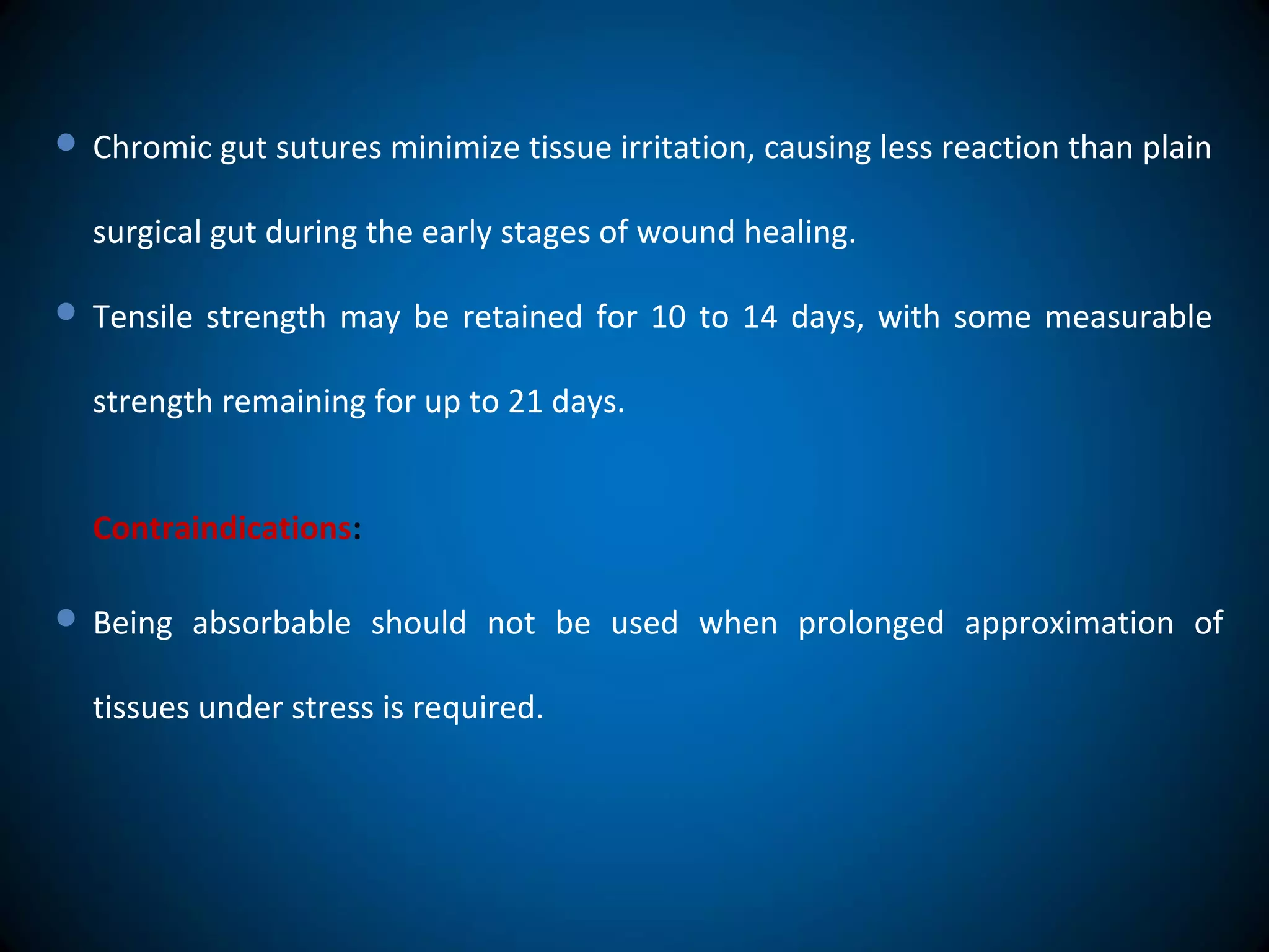  Chromic gut sutures minimize tissue irritation, causing less reaction than plain
surgical gut during the early stages of wound healing.
 Tensile strength may be retained for 10 to 14 days, with some measurable
strength remaining for up to 21 days.
Contraindications:
 Being absorbable should not be used when prolonged approximation of
tissues under stress is required.
 