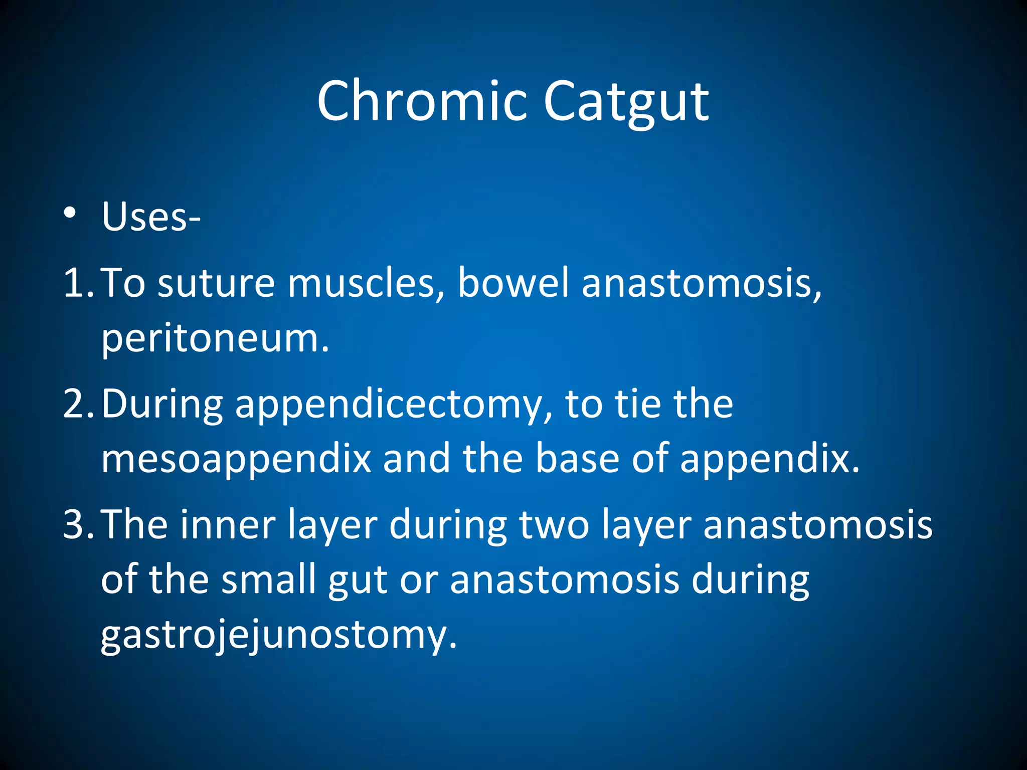 Chromic Catgut
• Uses-
1.To suture muscles, bowel anastomosis,
peritoneum.
2.During appendicectomy, to tie the
mesoappendix and the base of appendix.
3.The inner layer during two layer anastomosis
of the small gut or anastomosis during
gastrojejunostomy.
 