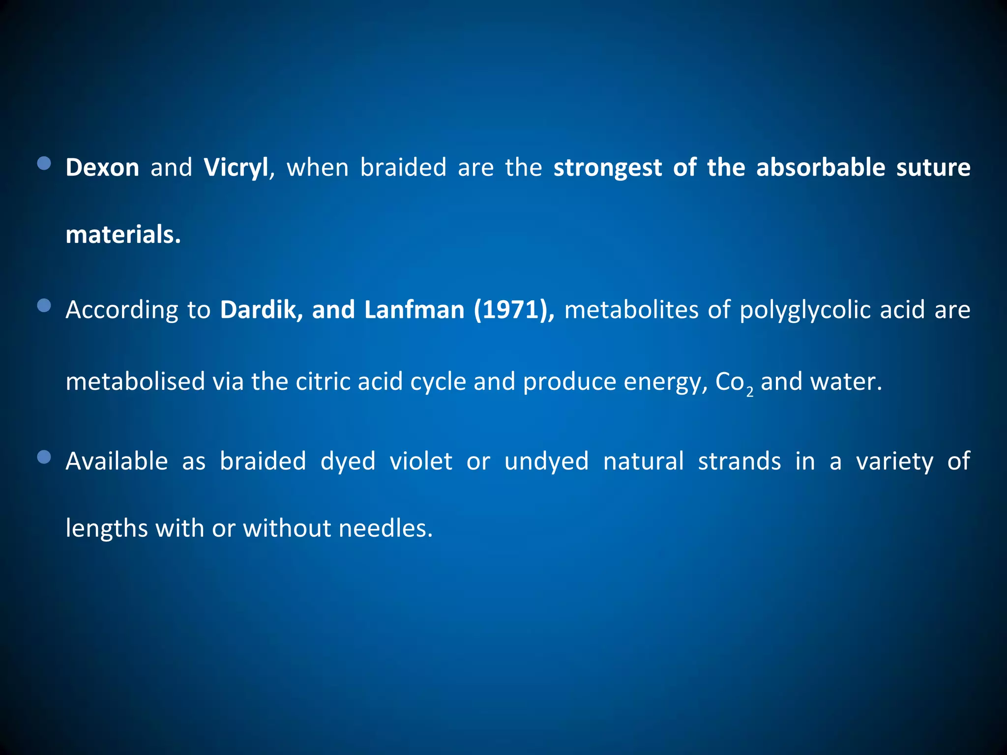  Dexon and Vicryl, when braided are the strongest of the absorbable suture
materials.
 According to Dardik, and Lanfman (1971), metabolites of polyglycolic acid are
metabolised via the citric acid cycle and produce energy, Co2 and water.
 Available as braided dyed violet or undyed natural strands in a variety of
lengths with or without needles.
 
