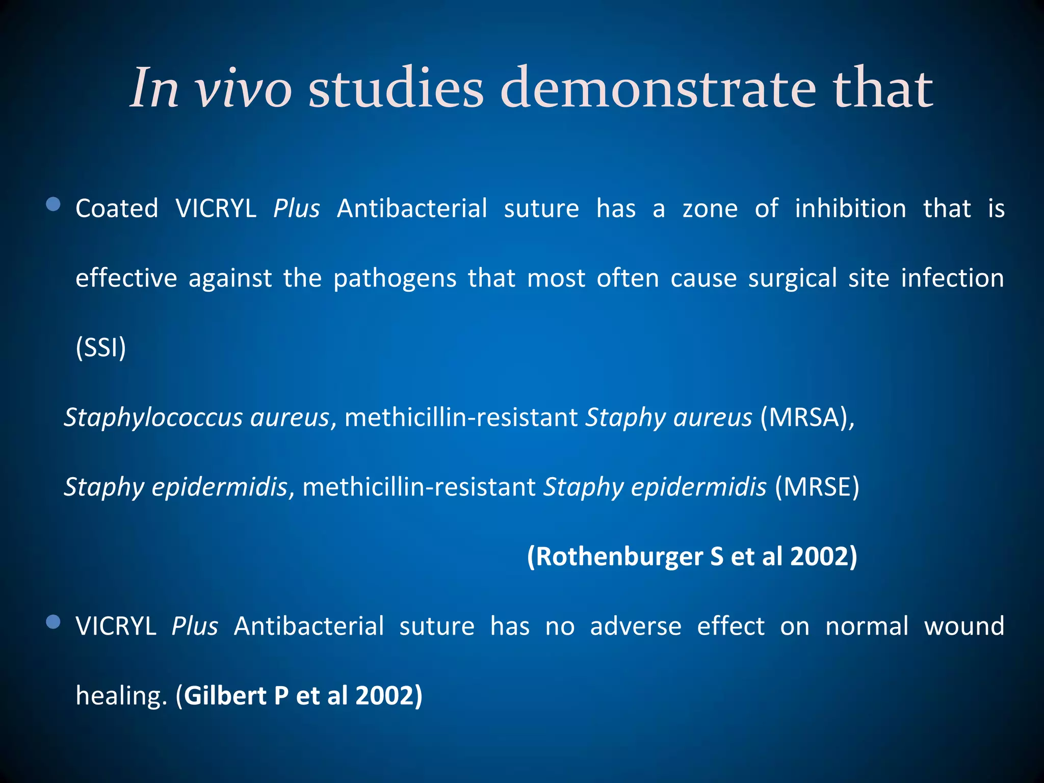 In vivo studies demonstrate that
 Coated VICRYL Plus Antibacterial suture has a zone of inhibition that is
effective against the pathogens that most often cause surgical site infection
(SSI)
Staphylococcus aureus, methicillin-resistant Staphy aureus (MRSA),
Staphy epidermidis, methicillin-resistant Staphy epidermidis (MRSE)
(Rothenburger S et al 2002)
 VICRYL Plus Antibacterial suture has no adverse effect on normal wound
healing. (Gilbert P et al 2002)
 