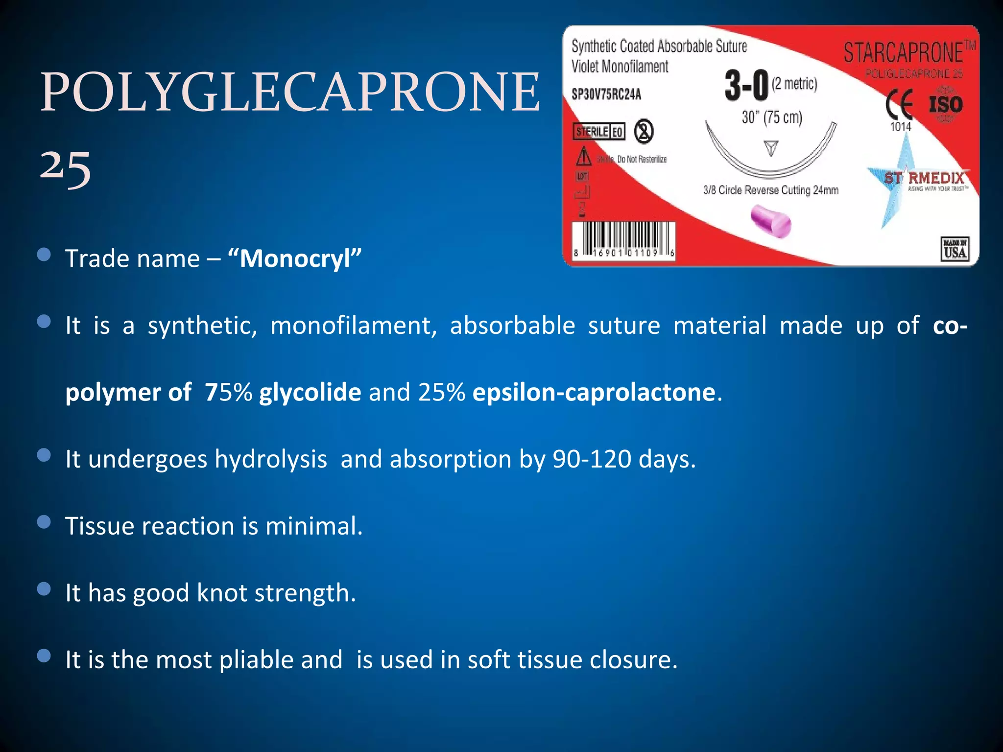 POLYGLECAPRONE
25
 Trade name – “Monocryl”
 It is a synthetic, monofilament, absorbable suture material made up of co-
polymer of 75% glycolide and 25% epsilon-caprolactone.
 It undergoes hydrolysis and absorption by 90-120 days.
 Tissue reaction is minimal.
 It has good knot strength.
 It is the most pliable and is used in soft tissue closure.
 