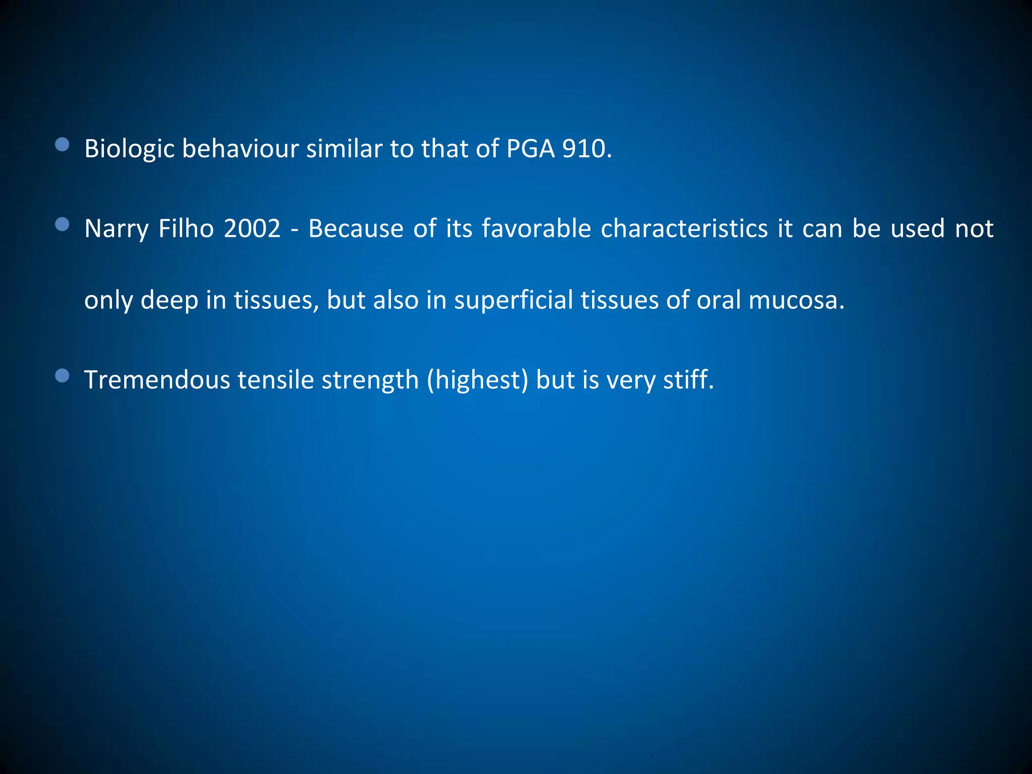  Biologic behaviour similar to that of PGA 910.
 Narry Filho 2002 - Because of its favorable characteristics it can be used not
only deep in tissues, but also in superficial tissues of oral mucosa.
 Tremendous tensile strength (highest) but is very stiff.
 