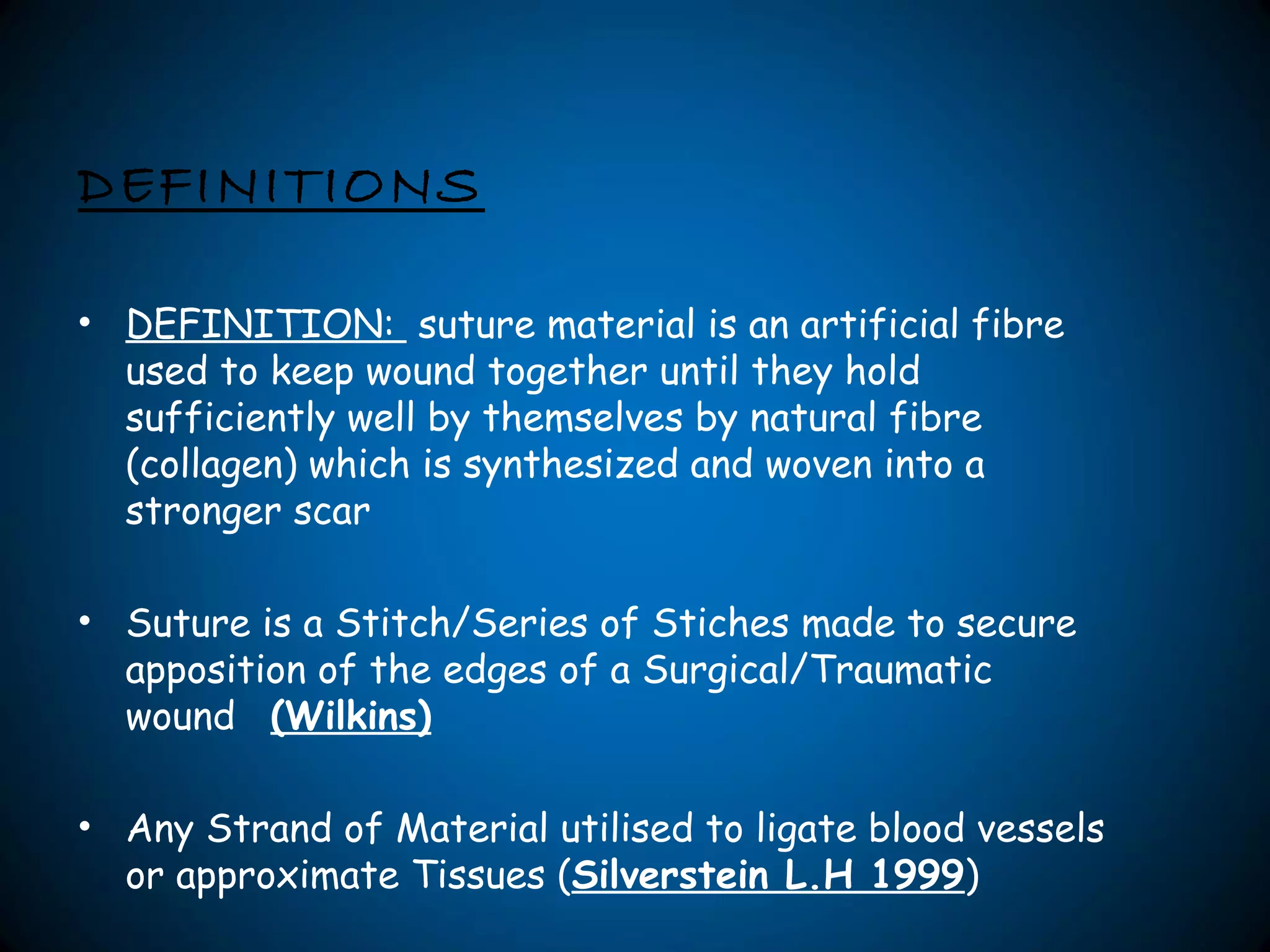 DEFINITIONS
• DEFINITION: suture material is an artificial fibre
used to keep wound together until they hold
sufficiently well by themselves by natural fibre
(collagen) which is synthesized and woven into a
stronger scar
• Suture is a Stitch/Series of Stiches made to secure
apposition of the edges of a Surgical/Traumatic
wound (Wilkins)
• Any Strand of Material utilised to ligate blood vessels
or approximate Tissues (Silverstein L.H 1999)
 