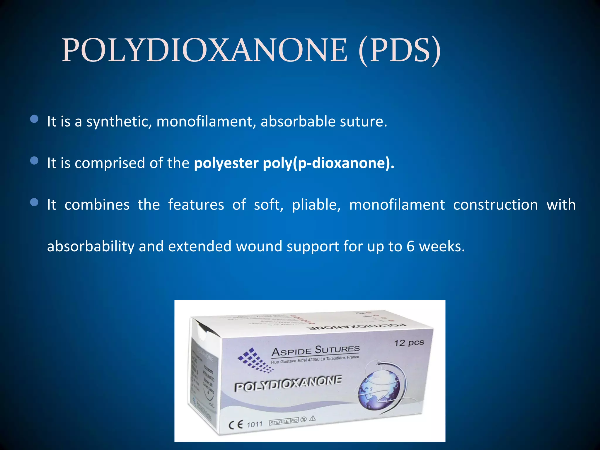 POLYDIOXANONE (PDS)
 It is a synthetic, monofilament, absorbable suture.
 It is comprised of the polyester poly(p-dioxanone).
 It combines the features of soft, pliable, monofilament construction with
absorbability and extended wound support for up to 6 weeks.
 