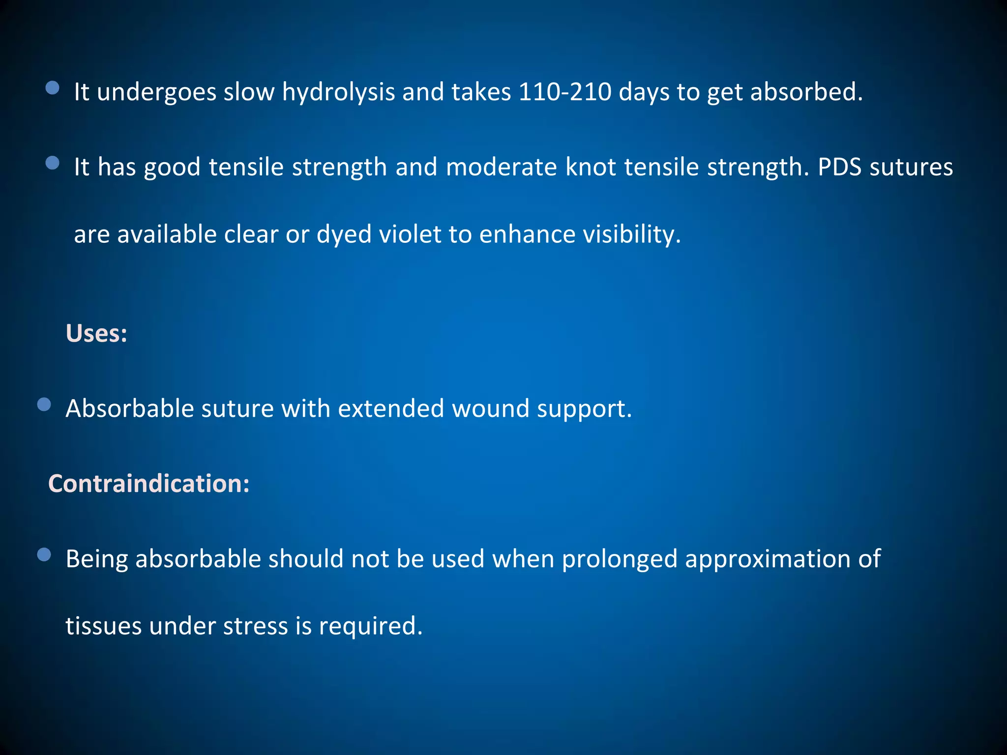  It undergoes slow hydrolysis and takes 110-210 days to get absorbed.
 It has good tensile strength and moderate knot tensile strength. PDS sutures
are available clear or dyed violet to enhance visibility.
Uses:
 Absorbable suture with extended wound support.
Contraindication:
 Being absorbable should not be used when prolonged approximation of
tissues under stress is required.
 