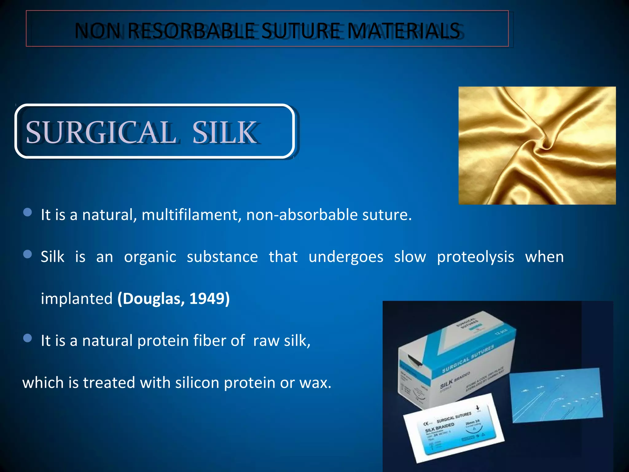 NON RESORBABLE SUTURE MATERIALSNON RESORBABLE SUTURE MATERIALS
SURGICAL SILKSURGICAL SILK
 It is a natural, multifilament, non-absorbable suture.
 Silk is an organic substance that undergoes slow proteolysis when
implanted (Douglas, 1949)
 It is a natural protein fiber of raw silk,
which is treated with silicon protein or wax.
 