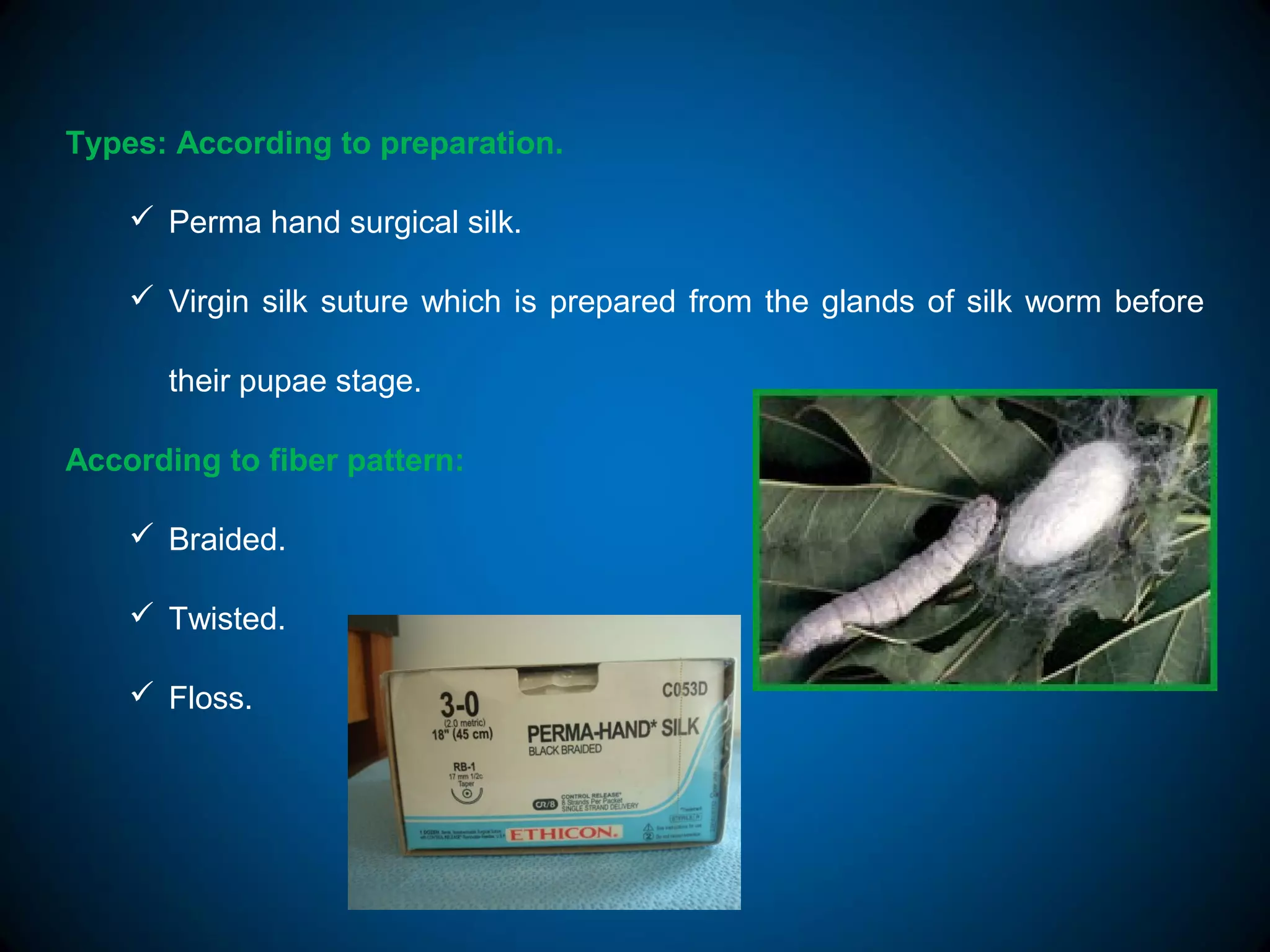Types: According to preparation.
 Perma hand surgical silk.
 Virgin silk suture which is prepared from the glands of silk worm before
their pupae stage.
According to fiber pattern:
 Braided.
 Twisted.
 Floss.
 
