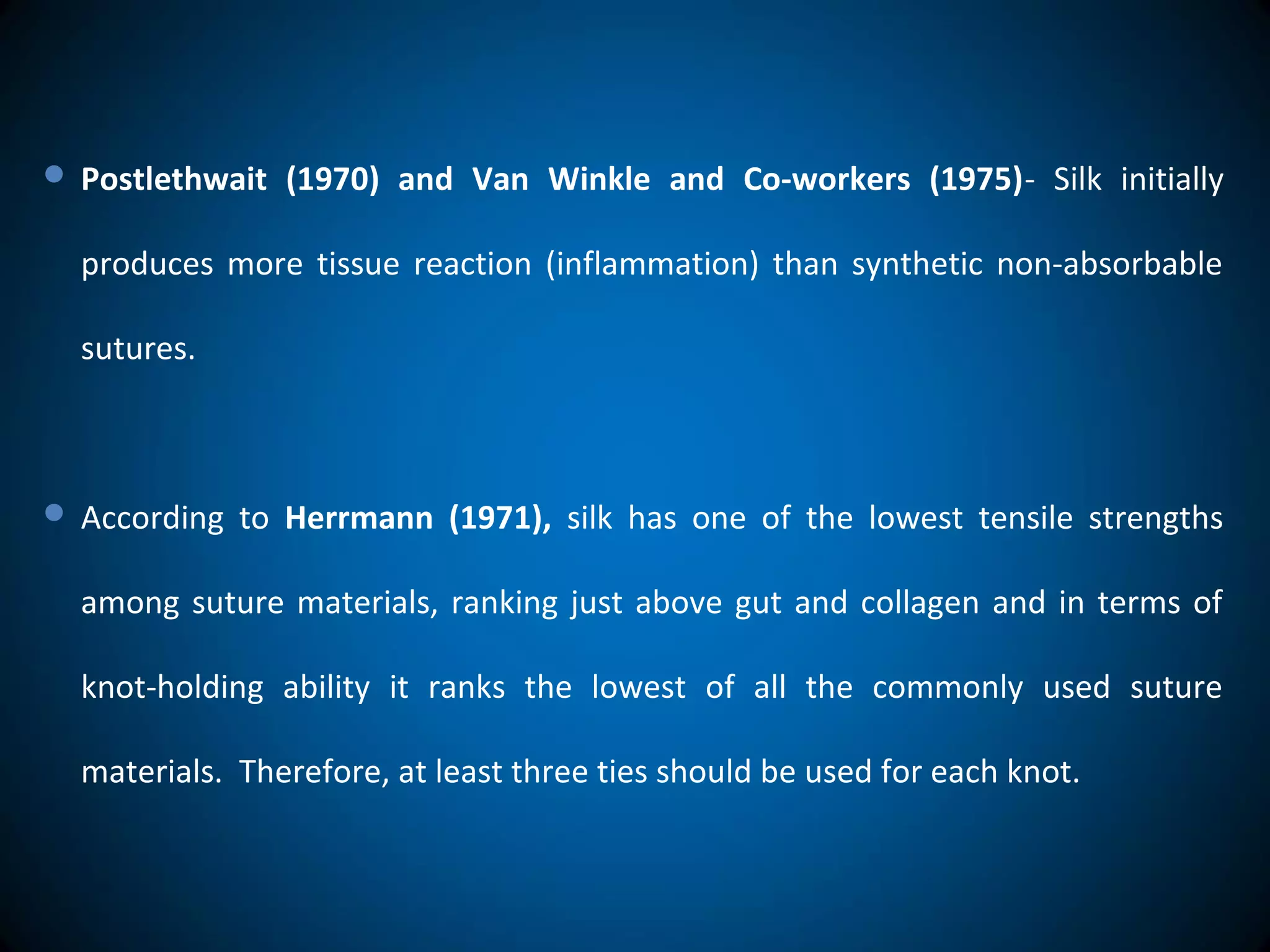  Postlethwait (1970) and Van Winkle and Co-workers (1975)- Silk initially
produces more tissue reaction (inflammation) than synthetic non-absorbable
sutures.
 According to Herrmann (1971), silk has one of the lowest tensile strengths
among suture materials, ranking just above gut and collagen and in terms of
knot-holding ability it ranks the lowest of all the commonly used suture
materials. Therefore, at least three ties should be used for each knot.
 