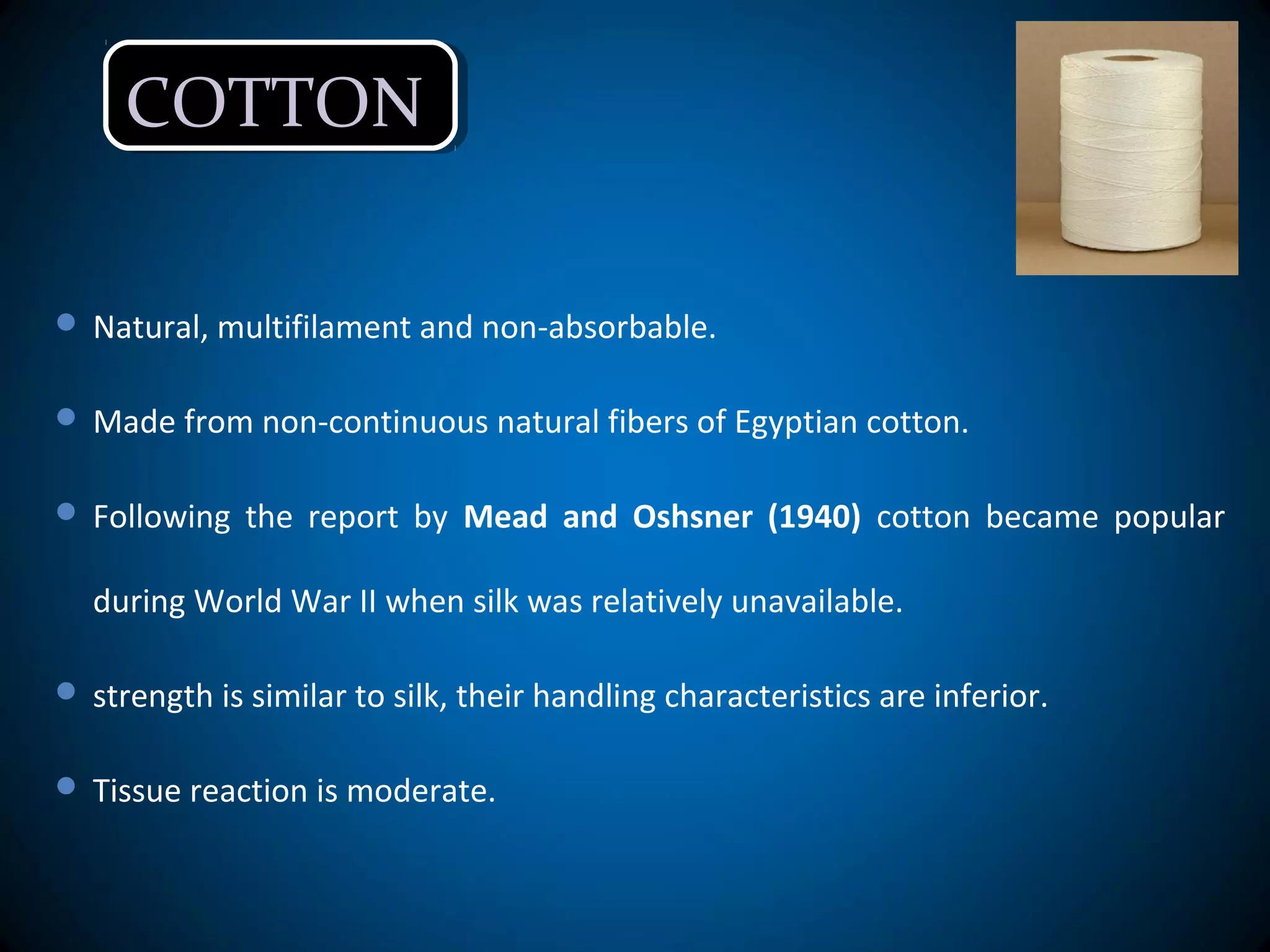 COTTONCOTTON
 Natural, multifilament and non-absorbable.
 Made from non-continuous natural fibers of Egyptian cotton.
 Following the report by Mead and Oshsner (1940) cotton became popular
during World War II when silk was relatively unavailable.
 strength is similar to silk, their handling characteristics are inferior.
 Tissue reaction is moderate.
 