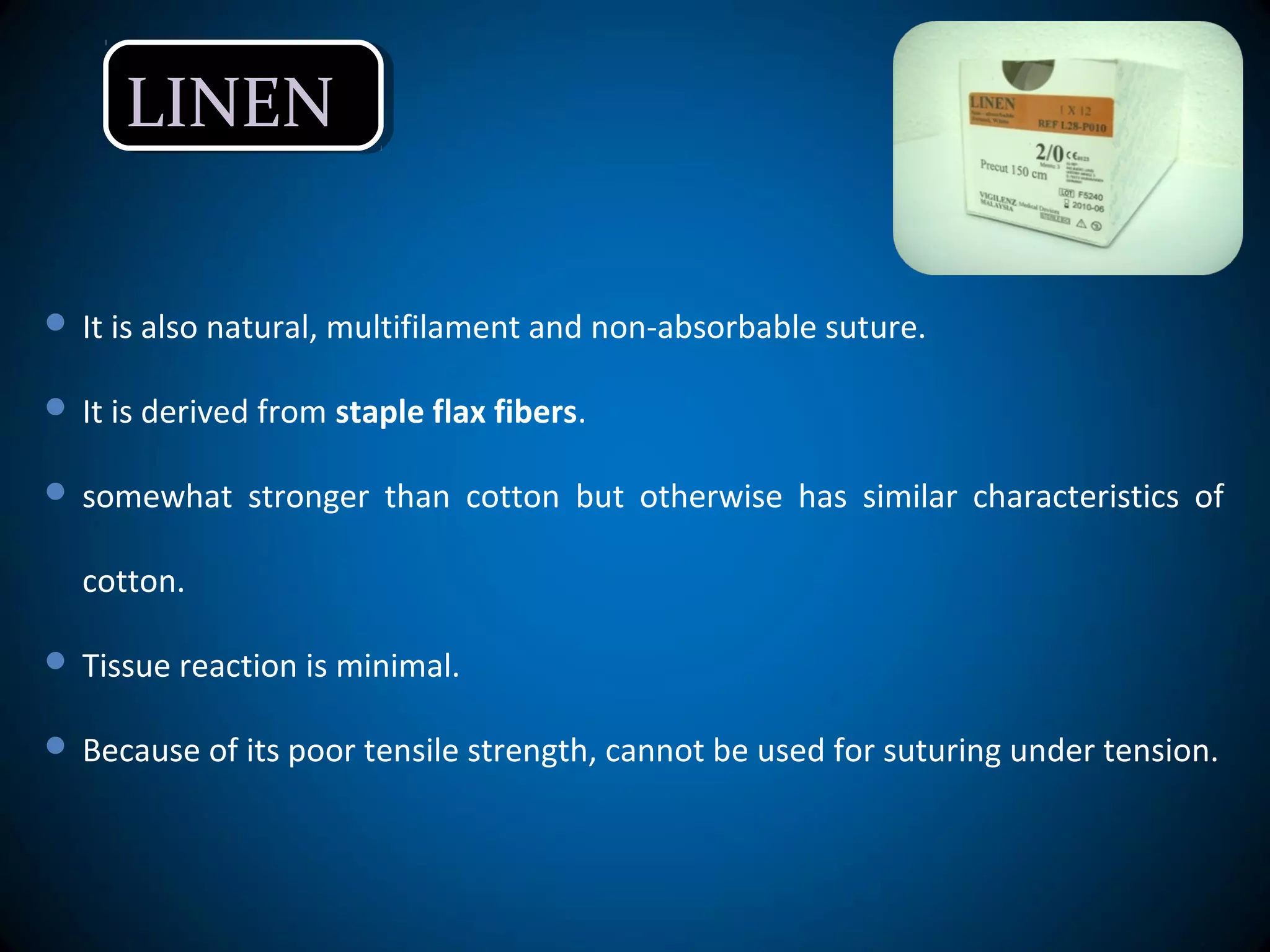 LINENLINEN
 It is also natural, multifilament and non-absorbable suture.
 It is derived from staple flax fibers.
 somewhat stronger than cotton but otherwise has similar characteristics of
cotton.
 Tissue reaction is minimal.
 Because of its poor tensile strength, cannot be used for suturing under tension.
 