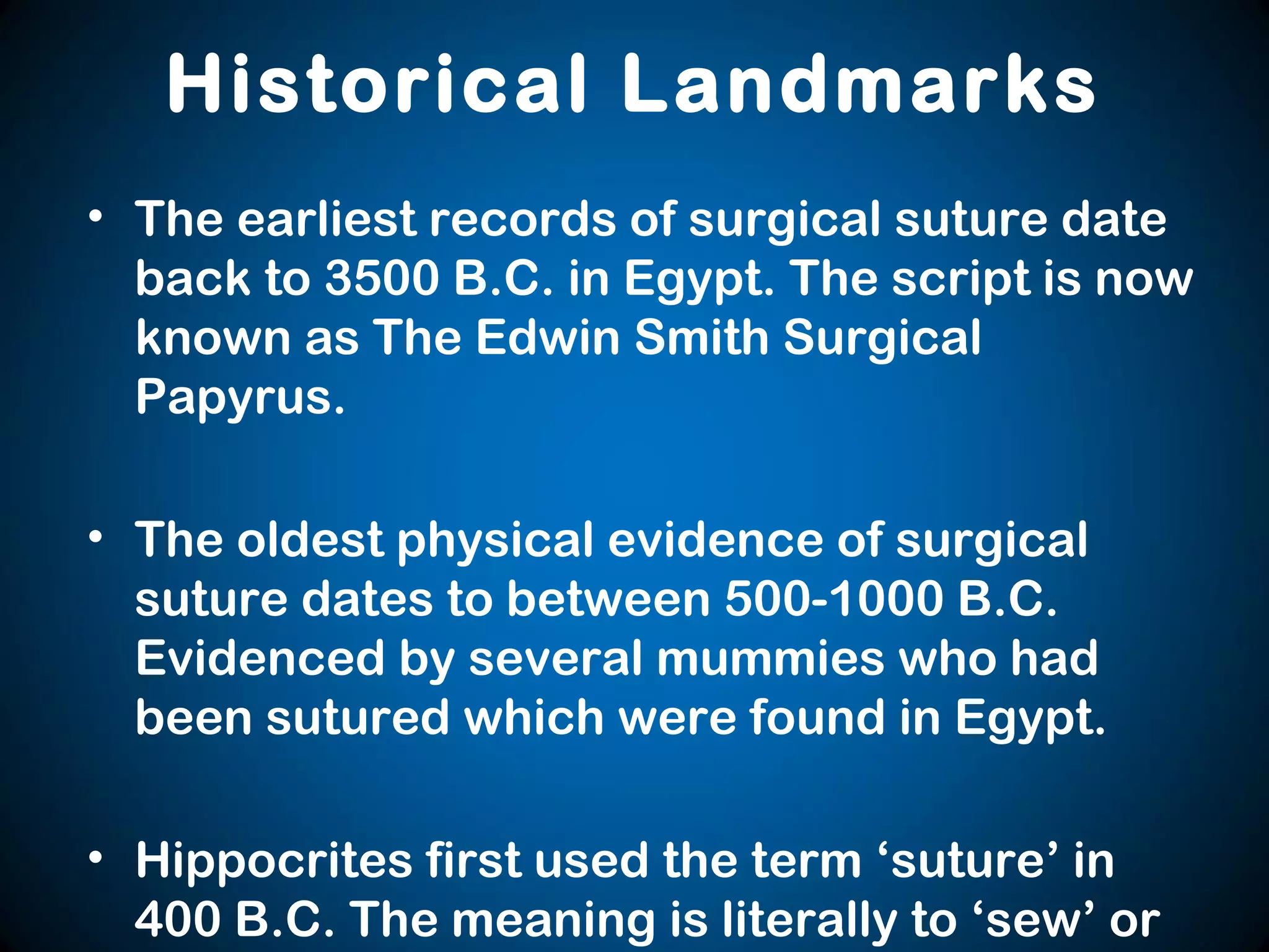 Historical Landmarks
• The earliest records of surgical suture date
back to 3500 B.C. in Egypt. The script is now
known as The Edwin Smith Surgical
Papyrus.
• The oldest physical evidence of surgical
suture dates to between 500-1000 B.C.
Evidenced by several mummies who had
been sutured which were found in Egypt.
• Hippocrites first used the term ‘suture’ in
400 B.C. The meaning is literally to ‘sew’ or
 