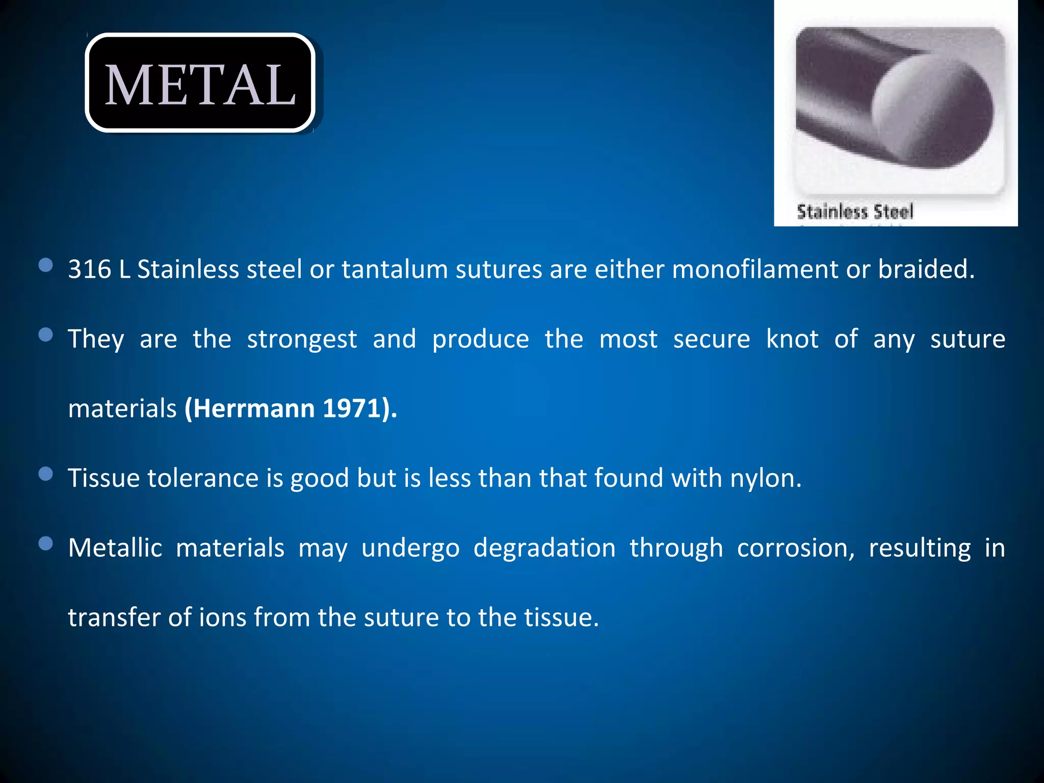 METALMETAL
 316 L Stainless steel or tantalum sutures are either monofilament or braided.
 They are the strongest and produce the most secure knot of any suture
materials (Herrmann 1971).
 Tissue tolerance is good but is less than that found with nylon.
 Metallic materials may undergo degradation through corrosion, resulting in
transfer of ions from the suture to the tissue.
 