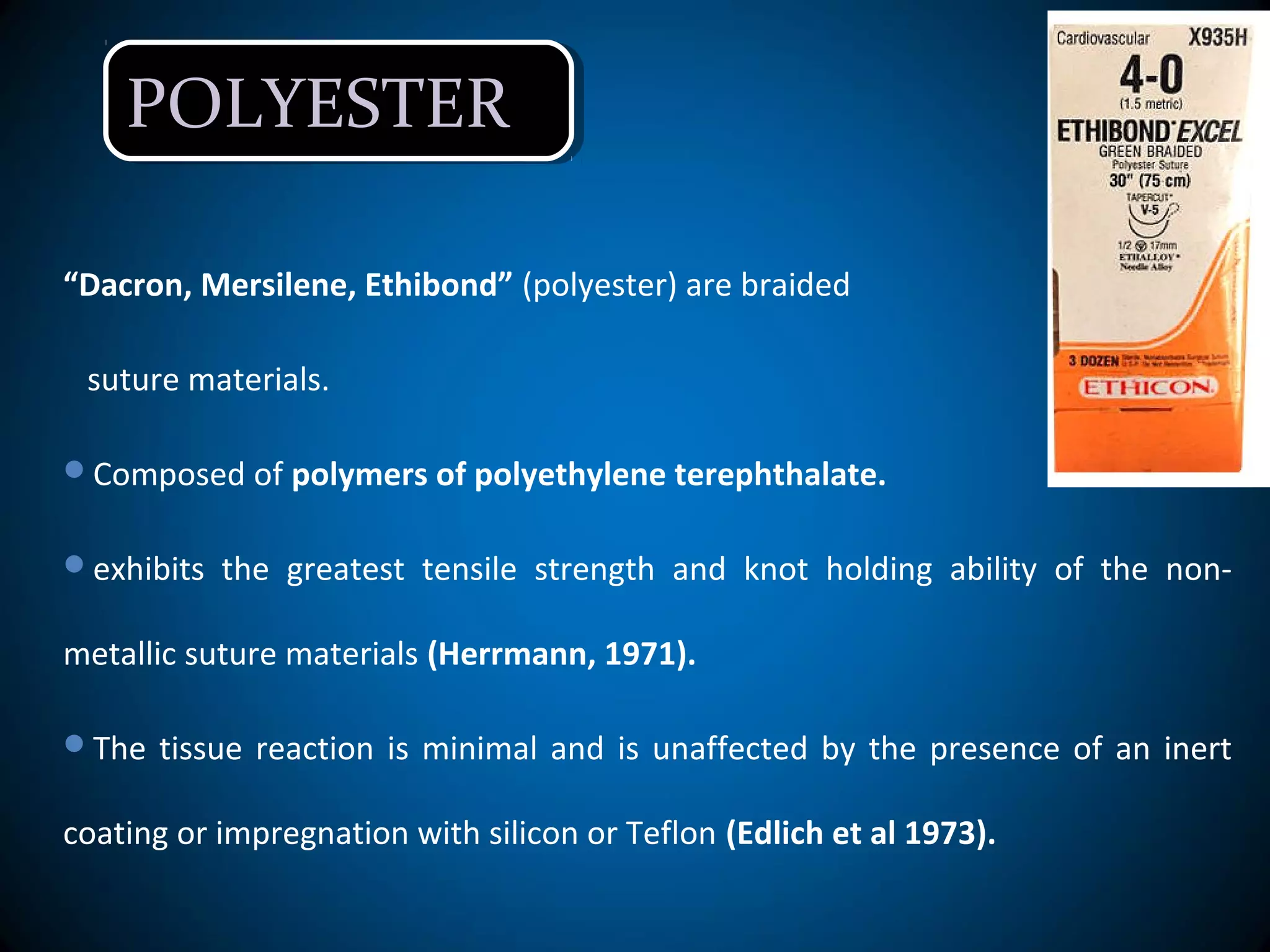 POLYESTERPOLYESTER
“Dacron, Mersilene, Ethibond” (polyester) are braided
suture materials.
Composed of polymers of polyethylene terephthalate.
exhibits the greatest tensile strength and knot holding ability of the non-
metallic suture materials (Herrmann, 1971).
The tissue reaction is minimal and is unaffected by the presence of an inert
coating or impregnation with silicon or Teflon (Edlich et al 1973).
 