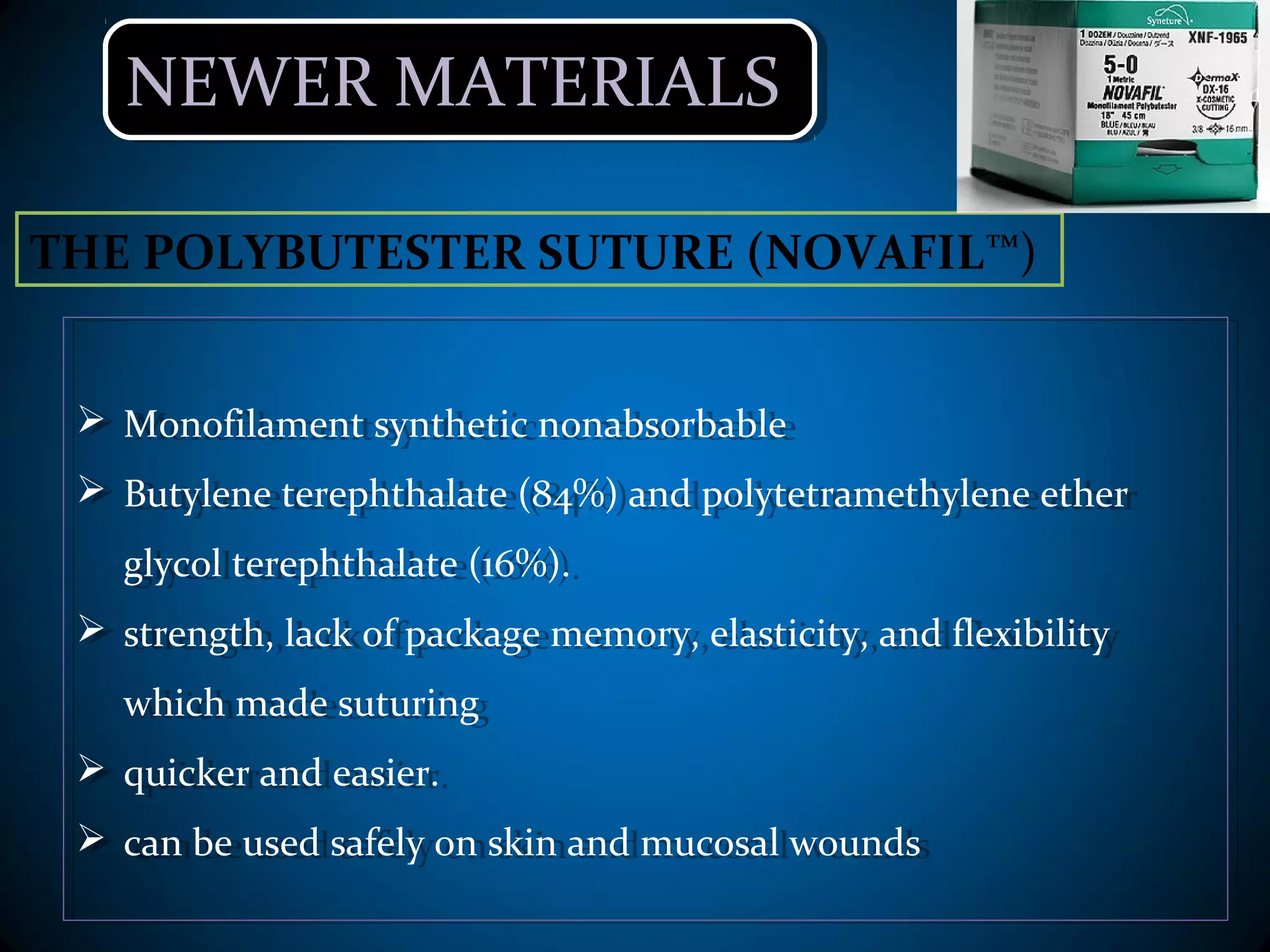 NEWER MATERIALSNEWER MATERIALS
 Monofilament synthetic nonabsorbable
 Butylene terephthalate (84%) and polytetramethylene ether
glycol terephthalate (16%).
 strength, lack of package memory, elasticity, and flexibility
which made suturing
 quicker and easier.
 can be used safely on skin and mucosal wounds
 Monofilament synthetic nonabsorbable
 Butylene terephthalate (84%) and polytetramethylene ether
glycol terephthalate (16%).
 strength, lack of package memory, elasticity, and flexibility
which made suturing
 quicker and easier.
 can be used safely on skin and mucosal wounds
THE POLYBUTESTER SUTURE (NOVAFIL™)
 
