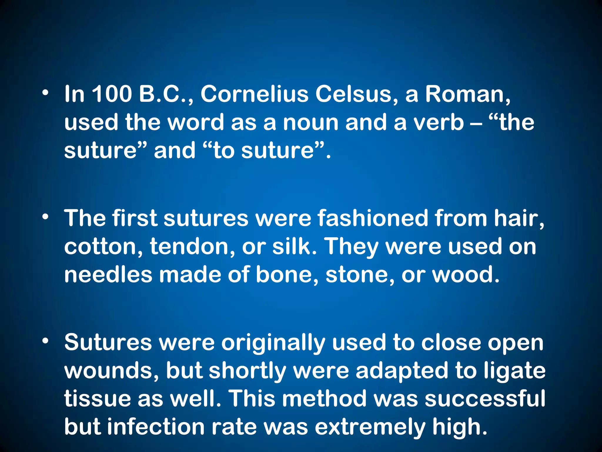 • In 100 B.C., Cornelius Celsus, a Roman,
used the word as a noun and a verb – “the
suture” and “to suture”.
• The first sutures were fashioned from hair,
cotton, tendon, or silk. They were used on
needles made of bone, stone, or wood.
• Sutures were originally used to close open
wounds, but shortly were adapted to ligate
tissue as well. This method was successful
but infection rate was extremely high.
 
