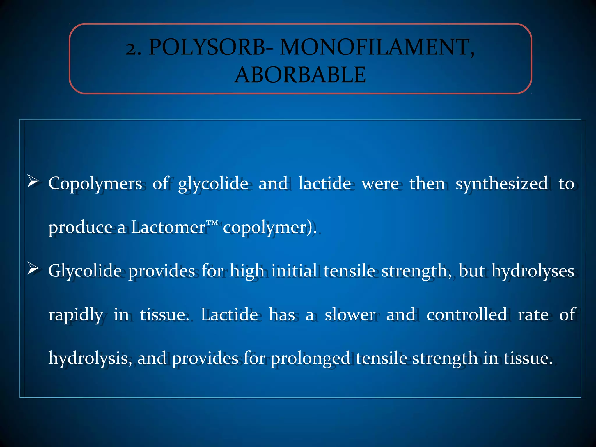 2. POLYSORB- MONOFILAMENT,
ABORBABLE
 Copolymers of glycolide and lactide were then synthesized to
produce a Lactomer™ copolymer).
 Glycolide provides for high initial tensile strength, but hydrolyses
rapidly in tissue. Lactide has a slower and controlled rate of
hydrolysis, and provides for prolonged tensile strength in tissue.
 Copolymers of glycolide and lactide were then synthesized to
produce a Lactomer™ copolymer).
 Glycolide provides for high initial tensile strength, but hydrolyses
rapidly in tissue. Lactide has a slower and controlled rate of
hydrolysis, and provides for prolonged tensile strength in tissue.
 
