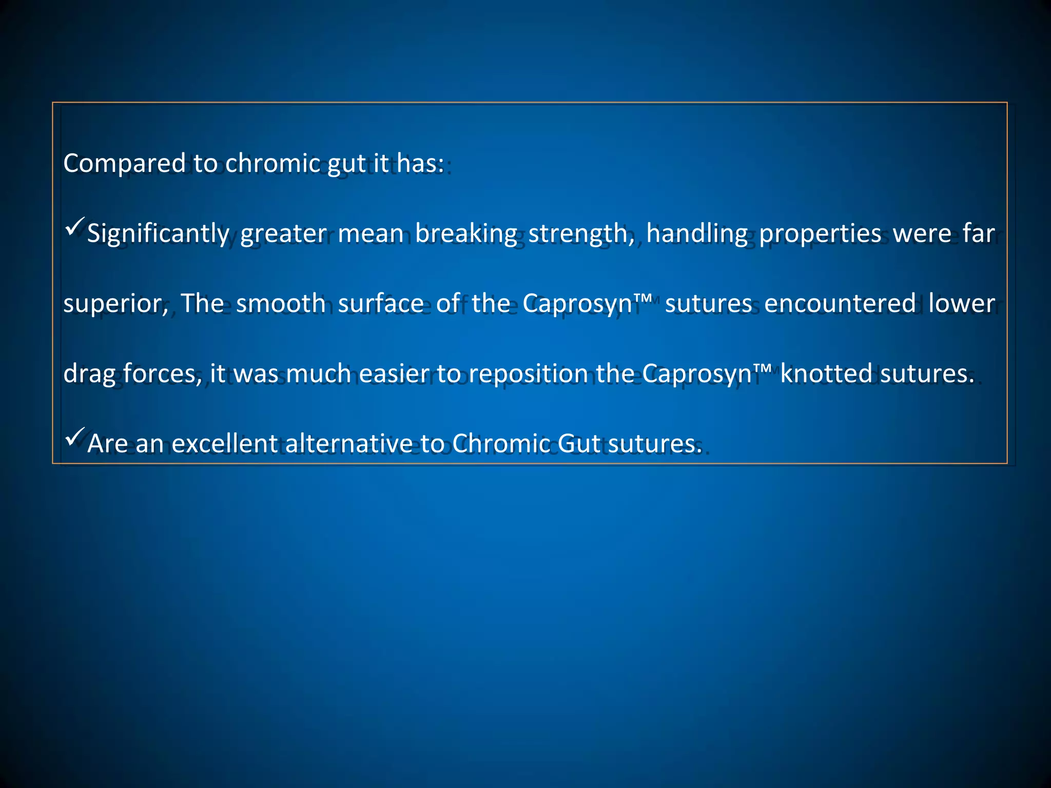 Compared to chromic gut it has:
Significantly greater mean breaking strength, handling properties were far
superior, The smooth surface of the Caprosyn™ sutures encountered lower
drag forces, it was much easier to reposition the Caprosyn™ knotted sutures.
Are an excellent alternative to Chromic Gut sutures.
Compared to chromic gut it has:
Significantly greater mean breaking strength, handling properties were far
superior, The smooth surface of the Caprosyn™ sutures encountered lower
drag forces, it was much easier to reposition the Caprosyn™ knotted sutures.
Are an excellent alternative to Chromic Gut sutures.
 