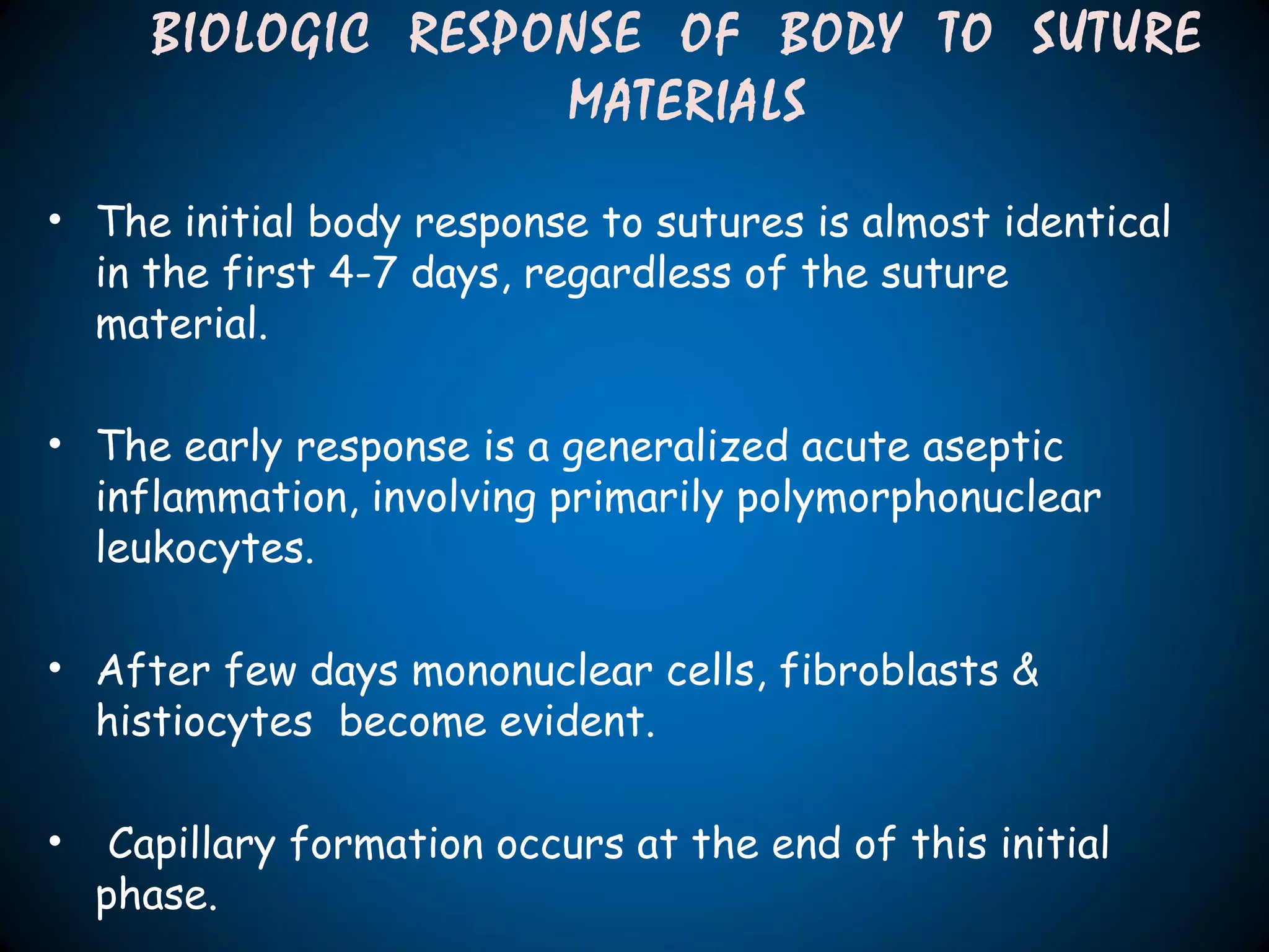 • The initial body response to sutures is almost identical
in the first 4-7 days, regardless of the suture
material.
• The early response is a generalized acute aseptic
inflammation, involving primarily polymorphonuclear
leukocytes.
• After few days mononuclear cells, fibroblasts &
histiocytes become evident.
• Capillary formation occurs at the end of this initial
phase.
BIOLOGIC RESPONSE OF BODY TO SUTURE
MATERIALS
 