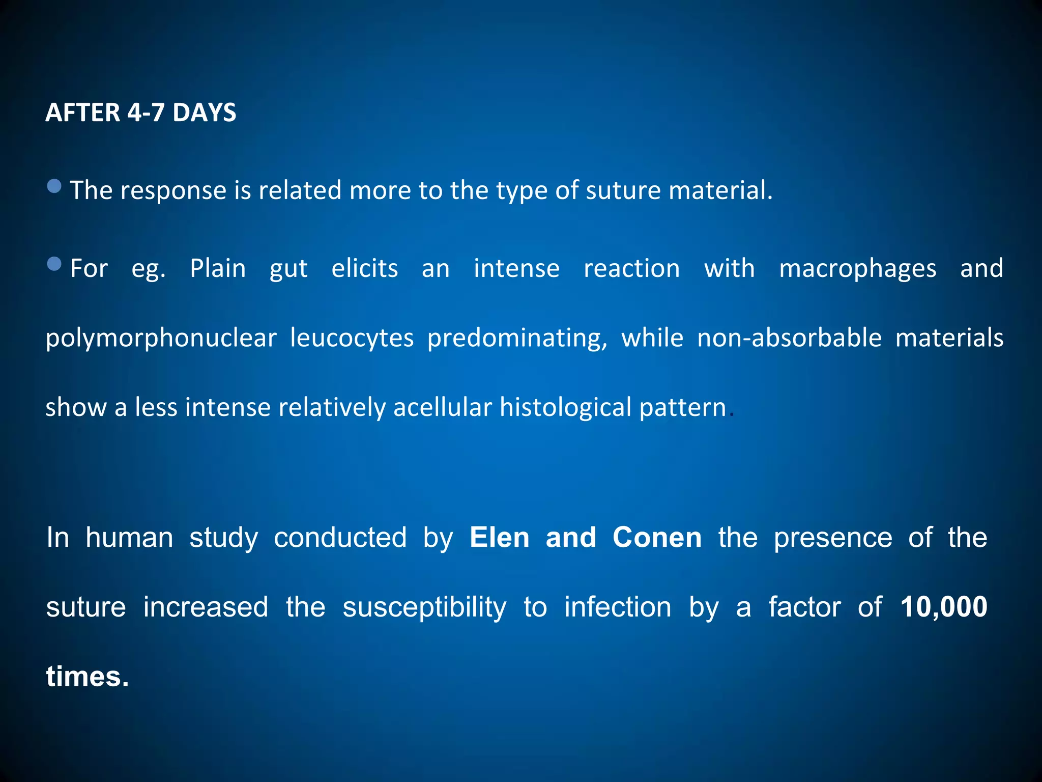 AFTER 4-7 DAYS
The response is related more to the type of suture material.
For eg. Plain gut elicits an intense reaction with macrophages and
polymorphonuclear leucocytes predominating, while non-absorbable materials
show a less intense relatively acellular histological pattern.
In human study conducted by Elen and Conen the presence of the
suture increased the susceptibility to infection by a factor of 10,000
times.
 