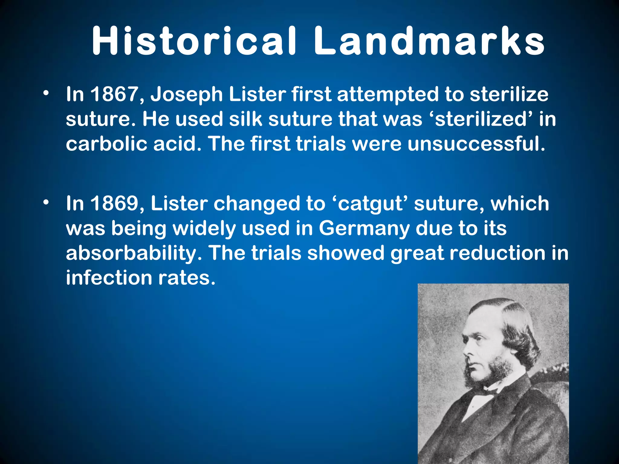 Historical Landmarks
• In 1867, Joseph Lister first attempted to sterilize
suture. He used silk suture that was ‘sterilized’ in
carbolic acid. The first trials were unsuccessful.
• In 1869, Lister changed to ‘catgut’ suture, which
was being widely used in Germany due to its
absorbability. The trials showed great reduction in
infection rates.
 