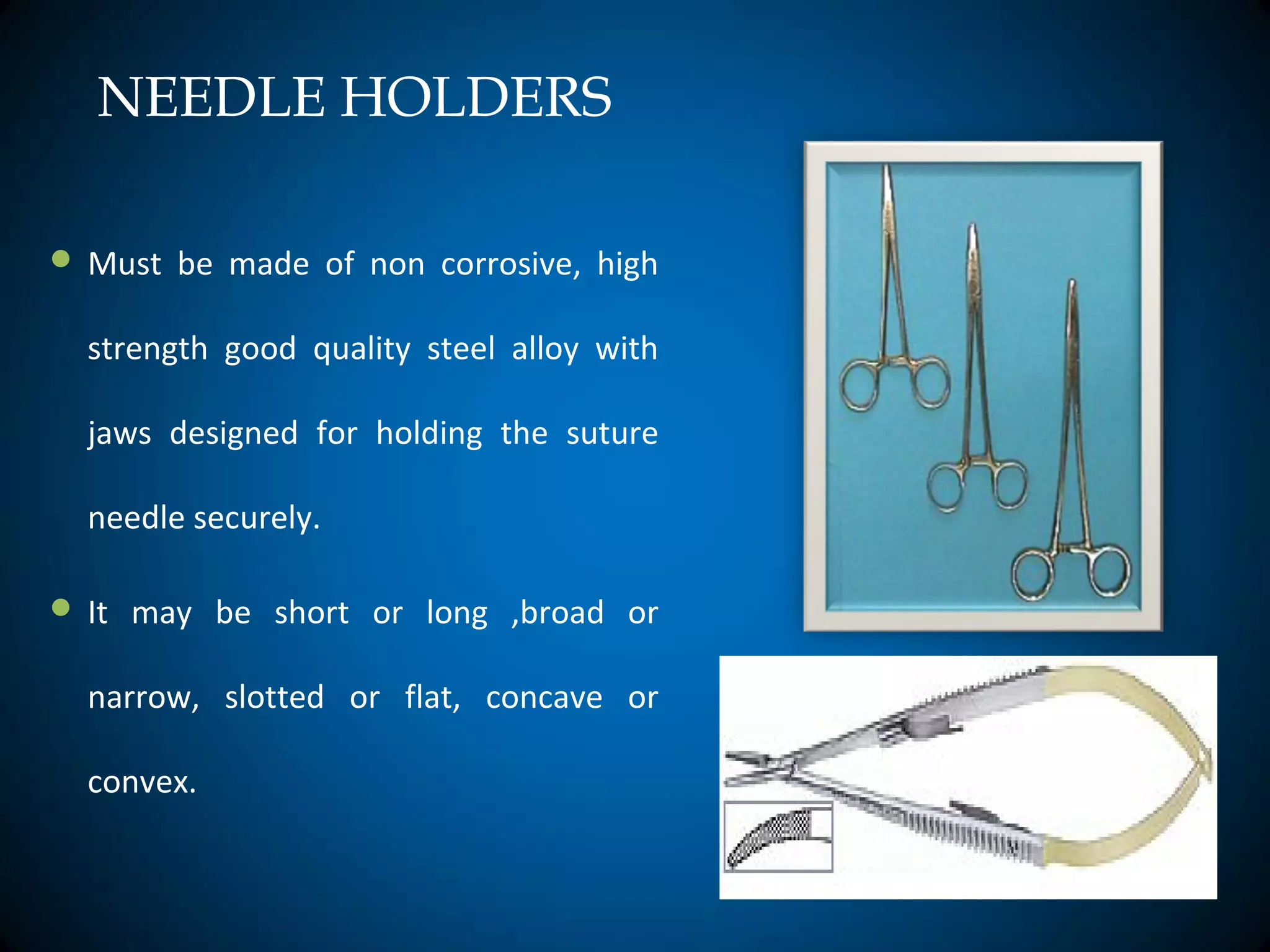 NEEDLE HOLDERS
 Must be made of non corrosive, high
strength good quality steel alloy with
jaws designed for holding the suture
needle securely.
 It may be short or long ,broad or
narrow, slotted or flat, concave or
convex.
 