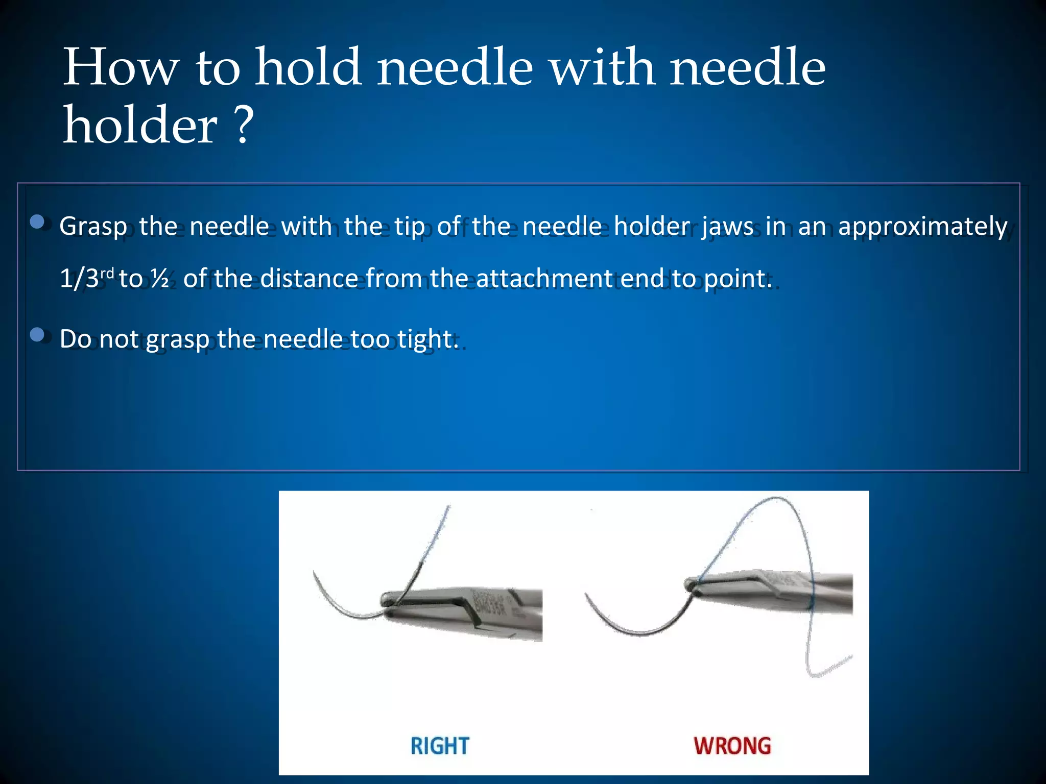 How to hold needle with needle
holder ?
 Grasp the needle with the tip of the needle holder jaws in an approximately
1/3rd
to ½ of the distance from the attachment end to point.
 Do not grasp the needle too tight.
 Grasp the needle with the tip of the needle holder jaws in an approximately
1/3rd
to ½ of the distance from the attachment end to point.
 Do not grasp the needle too tight.
 