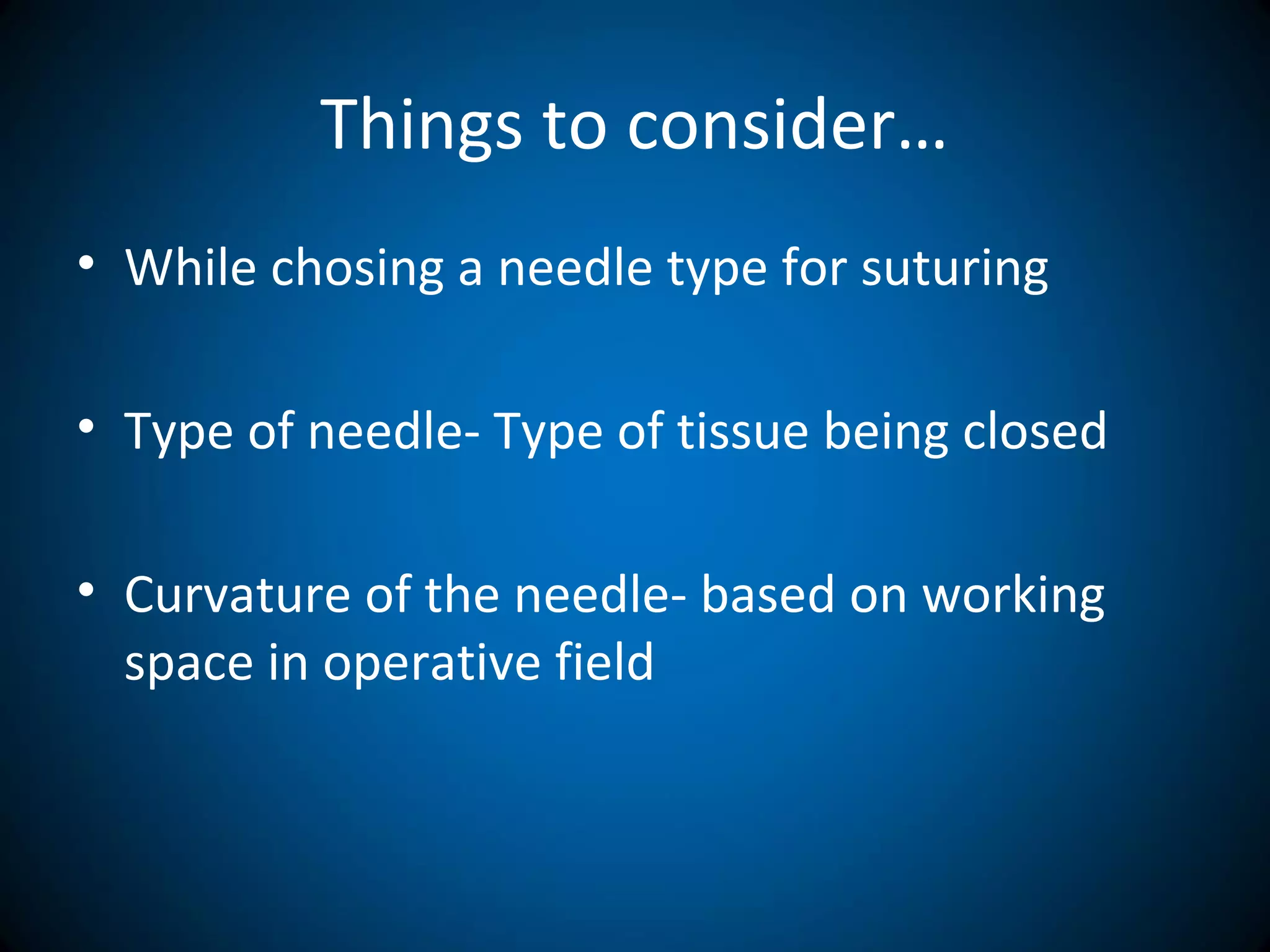 Things to consider…
• While chosing a needle type for suturing
• Type of needle- Type of tissue being closed
• Curvature of the needle- based on working
space in operative field
 