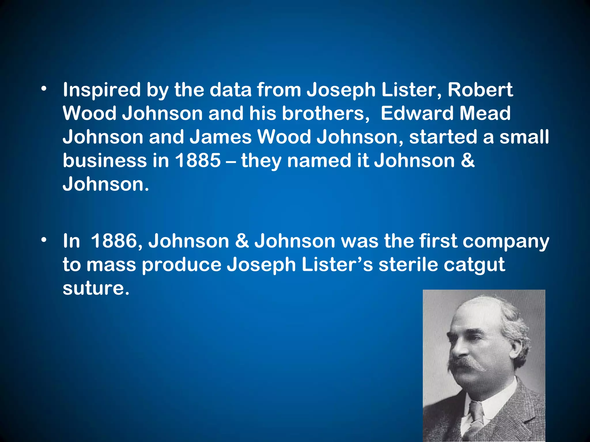 • Inspired by the data from Joseph Lister, Robert
Wood Johnson and his brothers, Edward Mead
Johnson and James Wood Johnson, started a small
business in 1885 – they named it Johnson &
Johnson.
• In 1886, Johnson & Johnson was the first company
to mass produce Joseph Lister’s sterile catgut
suture.
 