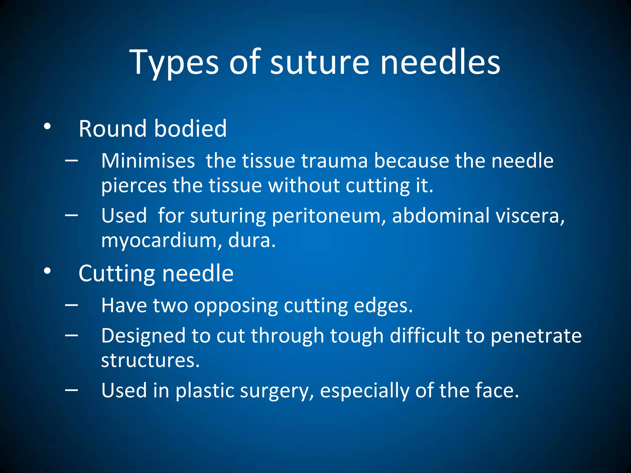 Types of suture needles
• Round bodied
– Minimises the tissue trauma because the needle
pierces the tissue without cutting it.
– Used for suturing peritoneum, abdominal viscera,
myocardium, dura.
• Cutting needle
– Have two opposing cutting edges.
– Designed to cut through tough difficult to penetrate
structures.
– Used in plastic surgery, especially of the face.
 