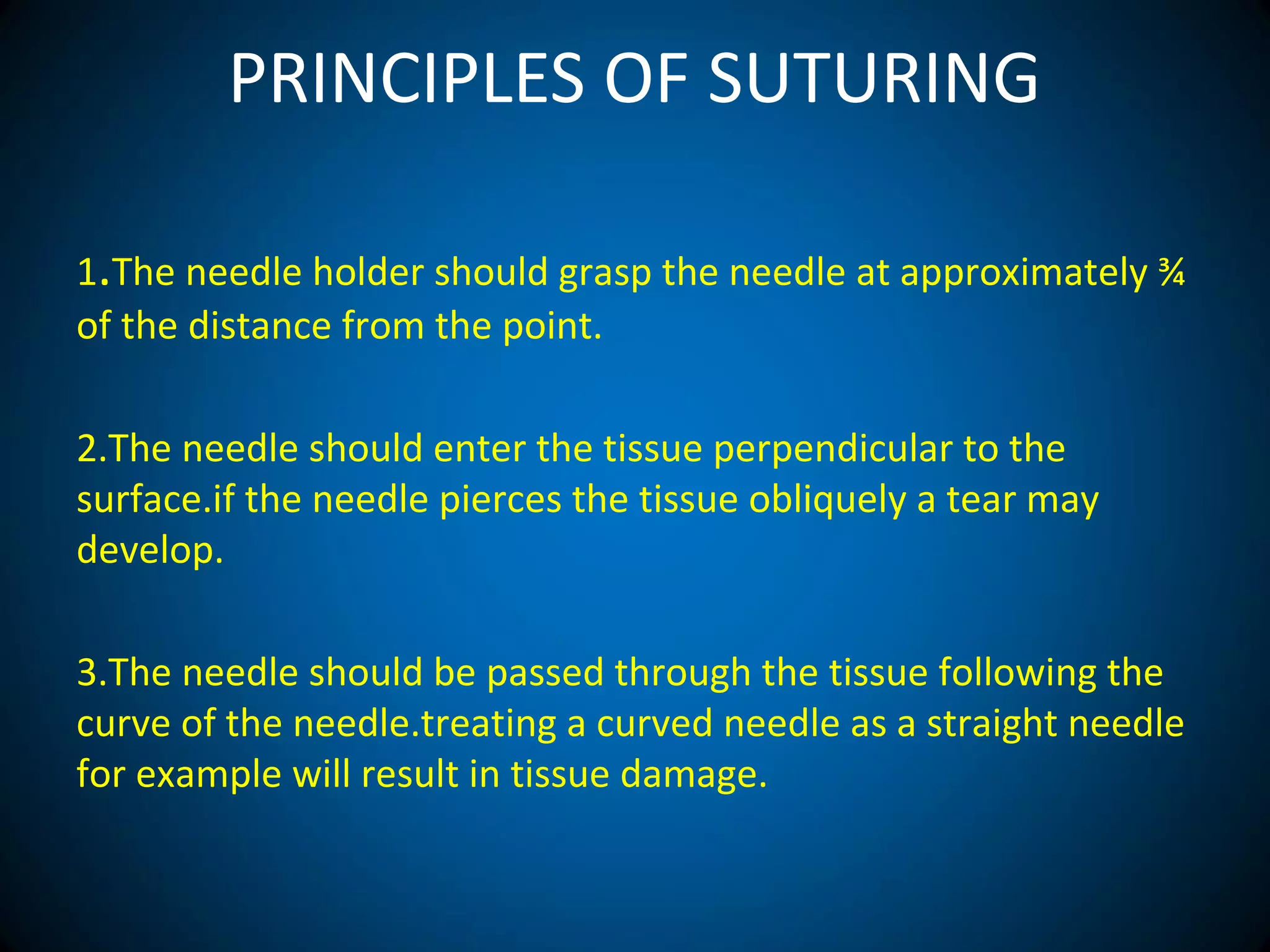 PRINCIPLES OF SUTURING
1.The needle holder should grasp the needle at approximately ¾
of the distance from the point.
2.The needle should enter the tissue perpendicular to the
surface.if the needle pierces the tissue obliquely a tear may
develop.
3.The needle should be passed through the tissue following the
curve of the needle.treating a curved needle as a straight needle
for example will result in tissue damage.
 
