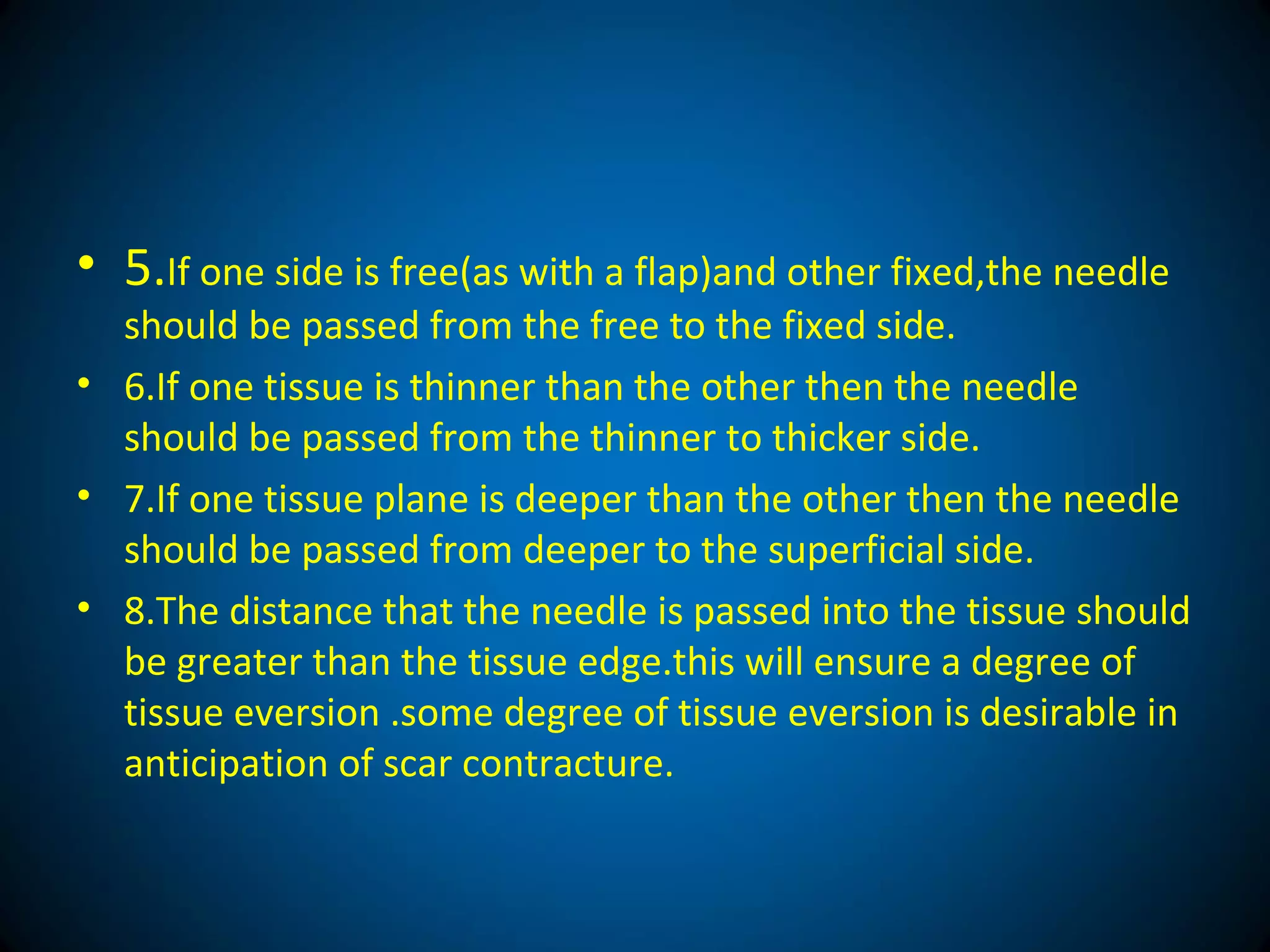 • 5.If one side is free(as with a flap)and other fixed,the needle
should be passed from the free to the fixed side.
• 6.If one tissue is thinner than the other then the needle
should be passed from the thinner to thicker side.
• 7.If one tissue plane is deeper than the other then the needle
should be passed from deeper to the superficial side.
• 8.The distance that the needle is passed into the tissue should
be greater than the tissue edge.this will ensure a degree of
tissue eversion .some degree of tissue eversion is desirable in
anticipation of scar contracture.
 