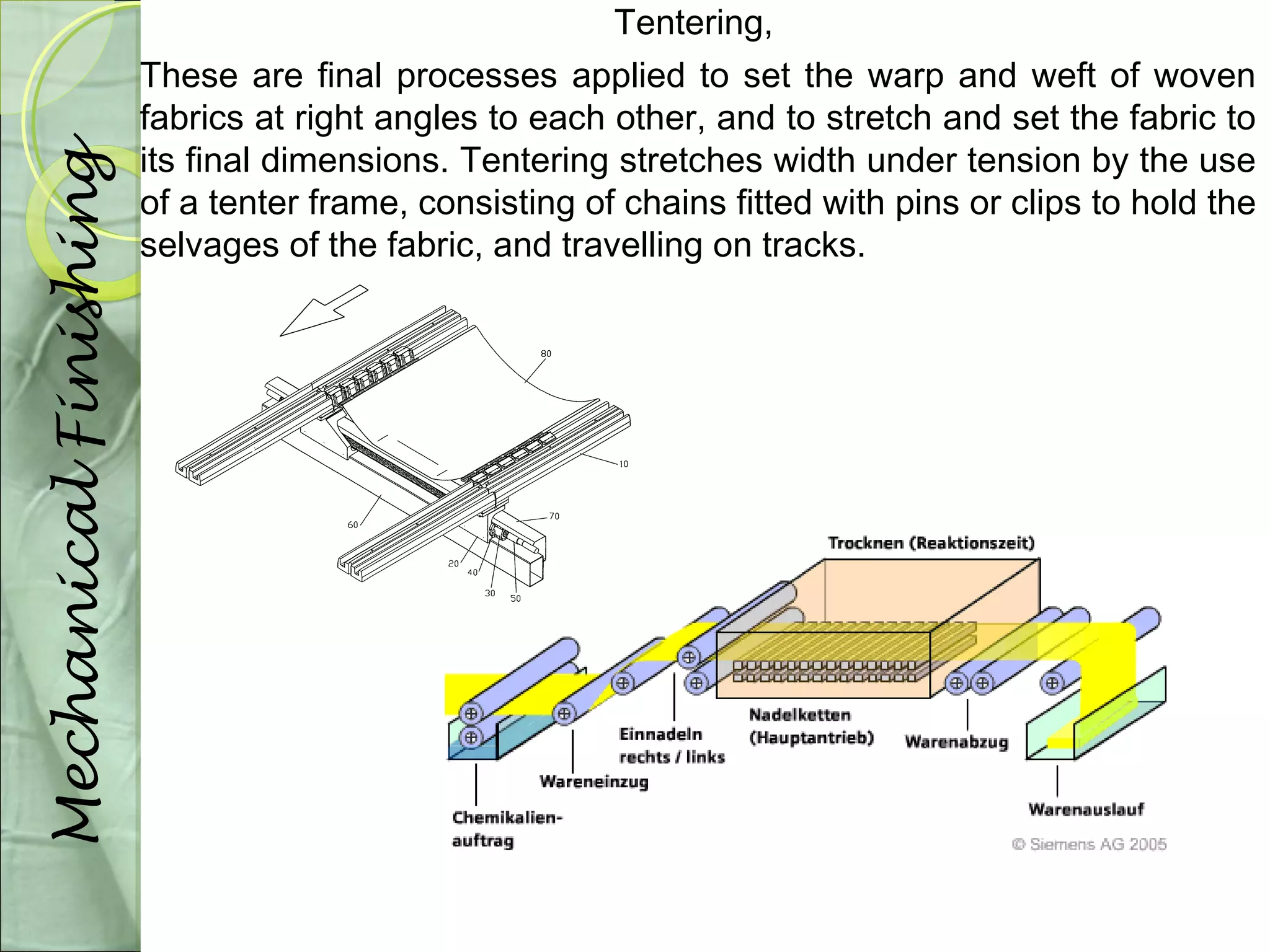 Tentering, 
These are final processes applied to set the warp and weft of woven 
fabrics at right angles to each other, and to stretch and set the fabric to 
its final dimensions. Tentering stretches width under tension by the use 
of a tenter frame, consisting of chains fitted with pins or clips to hold the 
selvages of the fabric, and travelling on tracks. 
Mechanical Finishing 
 