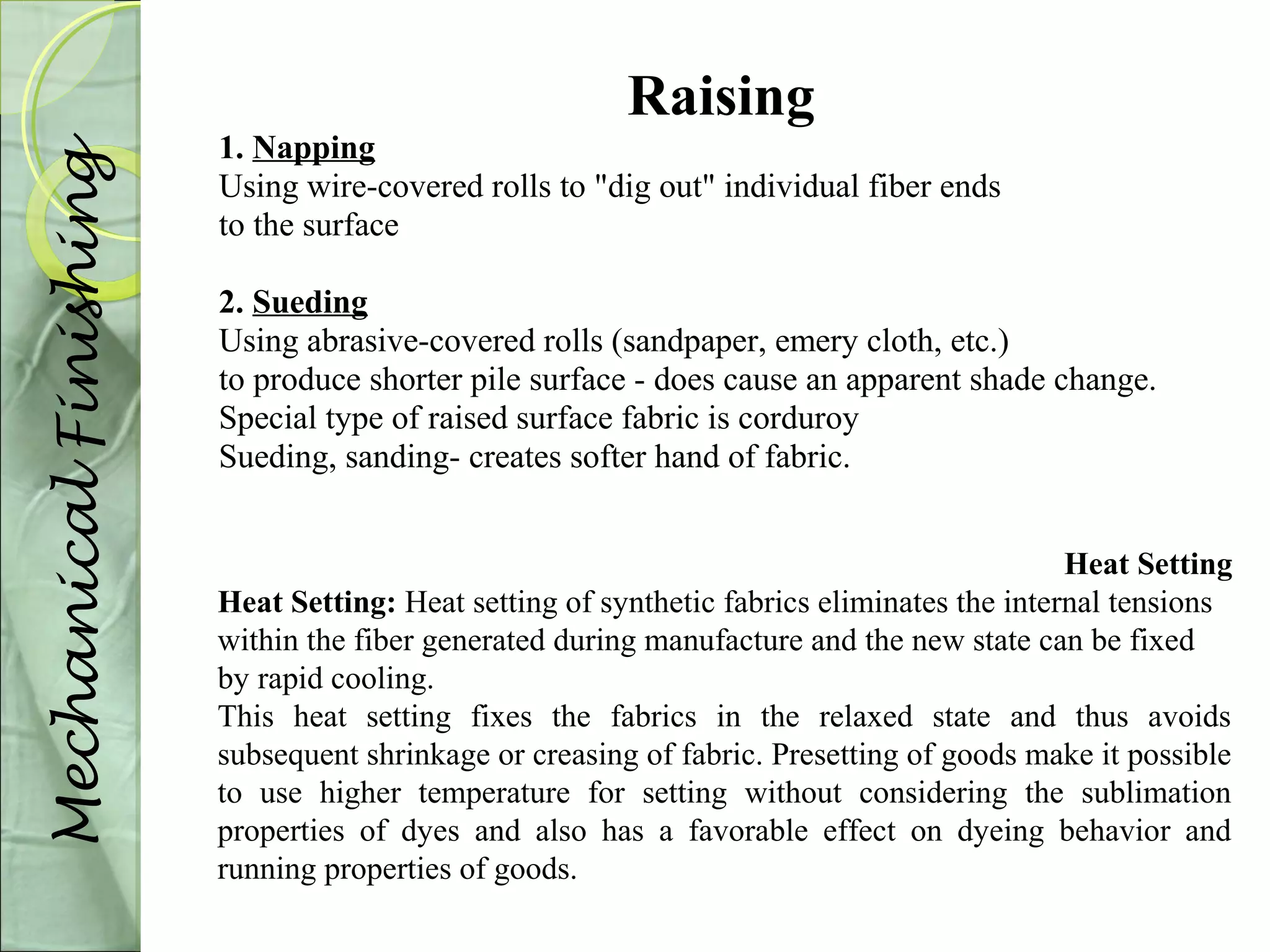 Raising 
1. Napping 
Using wire-covered rolls to "dig out" individual fiber ends 
to the surface 
2. Sueding 
Using abrasive-covered rolls (sandpaper, emery cloth, etc.) 
to produce shorter pile surface - does cause an apparent shade change. 
Special type of raised surface fabric is corduroy 
Sueding, sanding- creates softer hand of fabric. 
Mechanical Finishing 
Heat Setting 
Heat Setting: Heat setting of synthetic fabrics eliminates the internal tensions 
within the fiber generated during manufacture and the new state can be fixed 
by rapid cooling. 
This heat setting fixes the fabrics in the relaxed state and thus avoids 
subsequent shrinkage or creasing of fabric. Presetting of goods make it possible 
to use higher temperature for setting without considering the sublimation 
properties of dyes and also has a favorable effect on dyeing behavior and 
running properties of goods. 
 