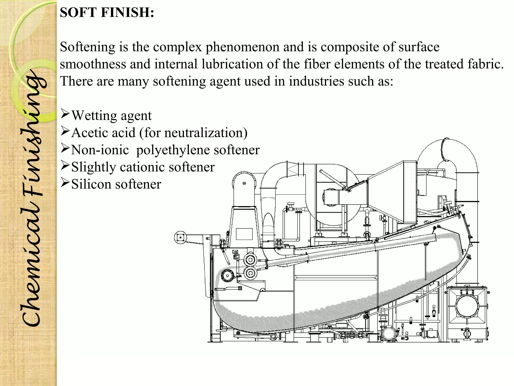 SOFT FINISH: 
Softening is the complex phenomenon and is composite of surface 
smoothness and internal lubrication of the fiber elements of the treated fabric. 
There are many softening agent used in industries such as: 
Wetting agent 
Acetic acid (for neutralization) 
Non-ionic polyethylene softener 
Slightly cationic softener 
Silicon softener 
Chemical Finishing 
 