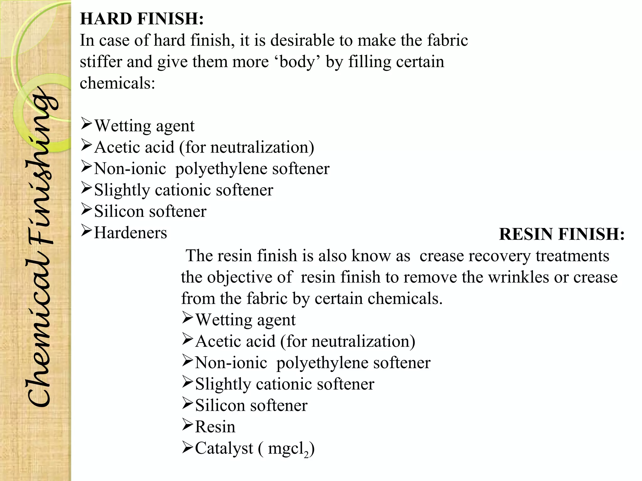 HARD FINISH: 
In case of hard finish, it is desirable to make the fabric 
stiffer and give them more ‘body’ by filling certain 
chemicals: 
Wetting agent 
Acetic acid (for neutralization) 
Non-ionic polyethylene softener 
Slightly cationic softener 
Silicon softener 
Hardeners RESIN FINISH: 
The resin finish is also know as crease recovery treatments 
the objective of resin finish to remove the wrinkles or crease 
from the fabric by certain chemicals. 
Wetting agent 
Acetic acid (for neutralization) 
Non-ionic polyethylene softener 
Slightly cationic softener 
Silicon softener 
Resin 
Catalyst ( mgcl2) Chemical Finishing 
 