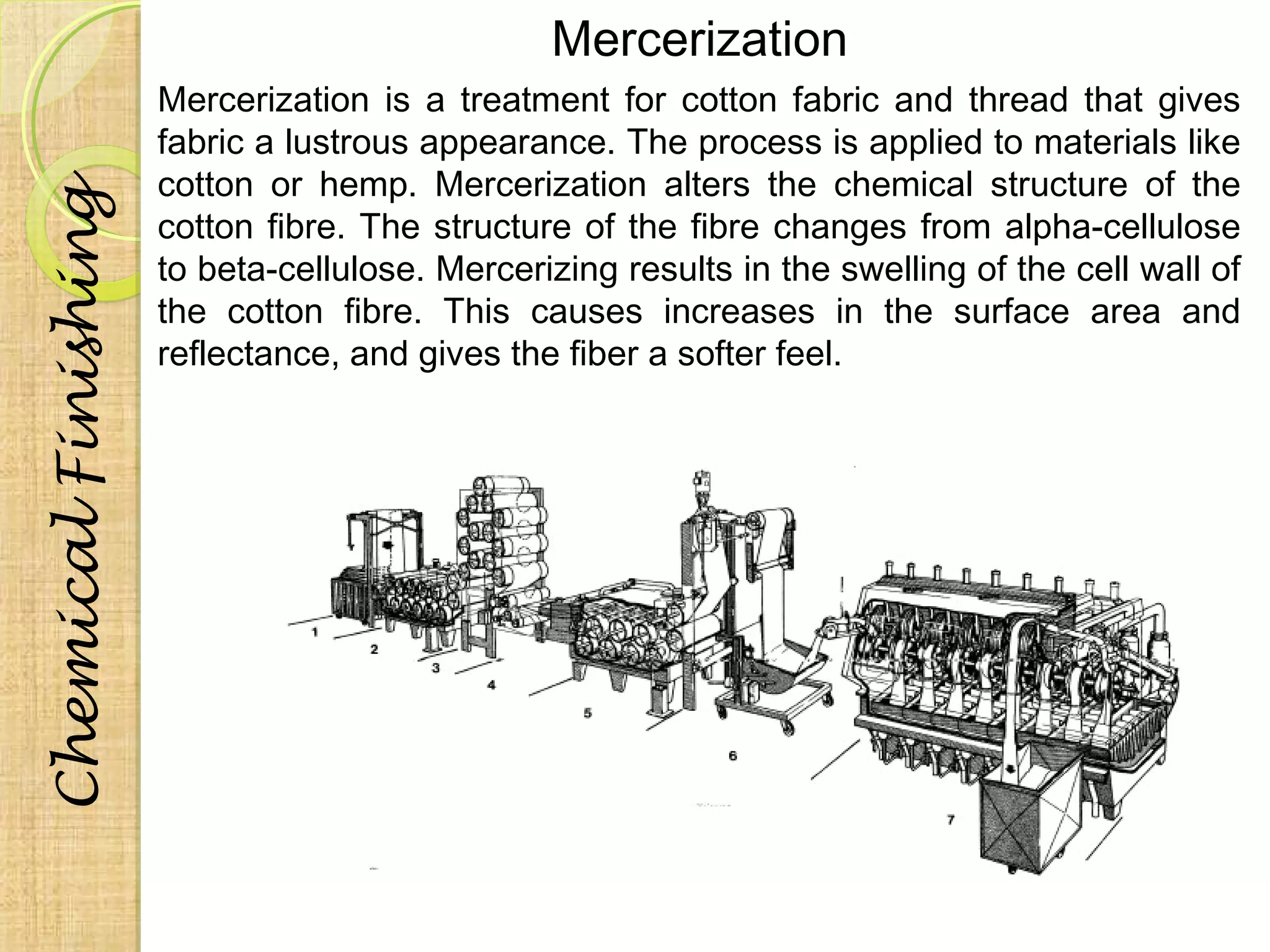 Mercerization 
Mercerization is a treatment for cotton fabric and thread that gives 
fabric a lustrous appearance. The process is applied to materials like 
cotton or hemp. Mercerization alters the chemical structure of the 
cotton fibre. The structure of the fibre changes from alpha-cellulose 
to beta-cellulose. Mercerizing results in the swelling of the cell wall of 
the cotton fibre. This causes increases in the surface area and 
reflectance, and gives the fiber a softer feel. 
Chemical Finishing 
 