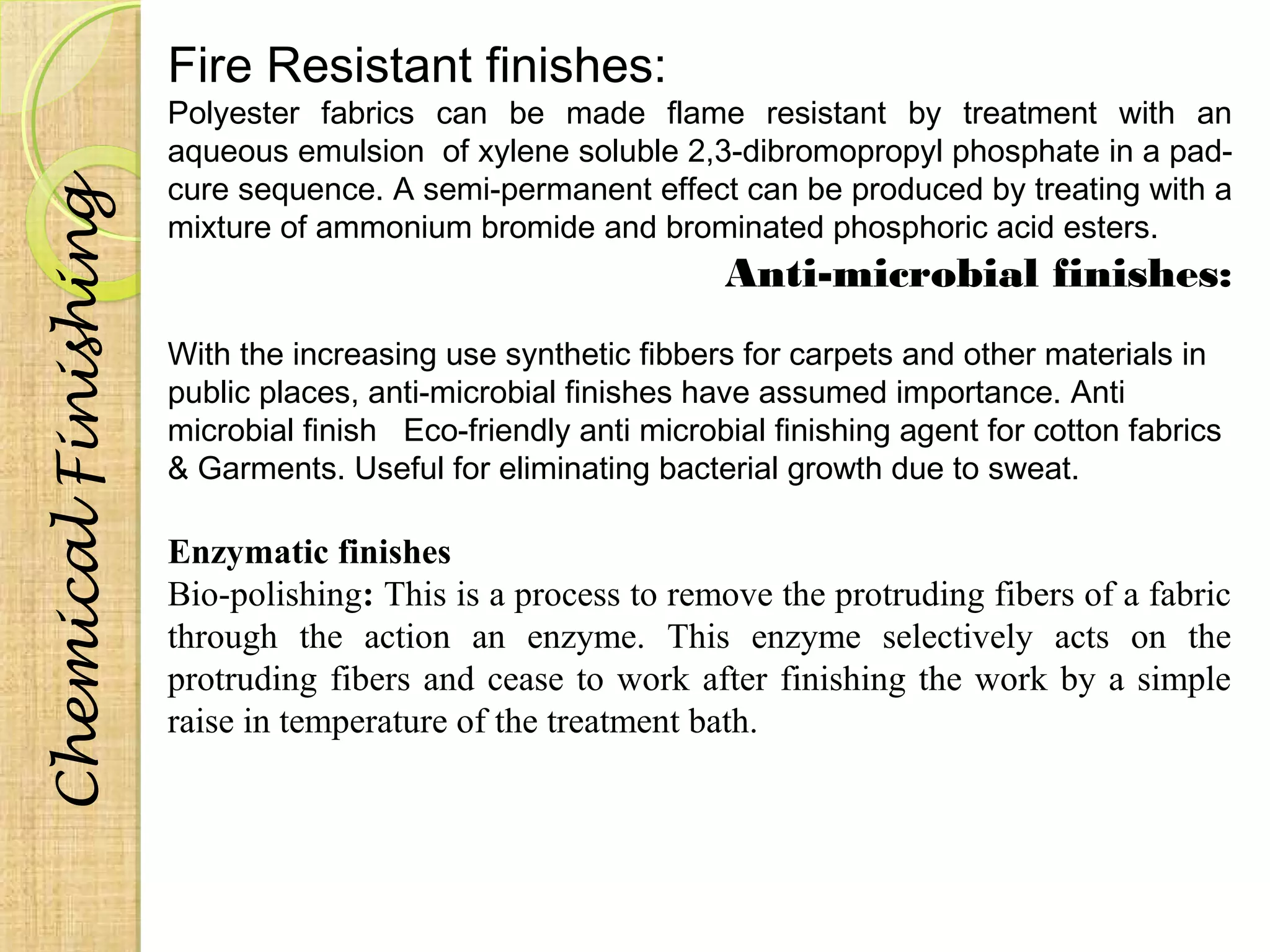 Fire Resistant finishes: 
Polyester fabrics can be made flame resistant by treatment with an 
aqueous emulsion of xylene soluble 2,3-dibromopropyl phosphate in a pad-cure 
sequence. A semi-permanent effect can be produced by treating with a 
mixture of ammonium bromide and brominated phosphoric acid esters. 
Anti-microbial finishes: 
With the increasing use synthetic fibbers for carpets and other materials in 
public places, anti-microbial finishes have assumed importance. Anti 
microbial finish Eco-friendly anti microbial finishing agent for cotton fabrics 
& Garments. Useful for eliminating bacterial growth due to sweat. 
Enzymatic finishes 
Bio-polishing: This is a process to remove the protruding fibers of a fabric 
through the action an enzyme. This enzyme selectively acts on the 
protruding fibers and cease to work after finishing the work by a simple 
raise in temperature of the treatment bath. 
Chemical Finishing 
 