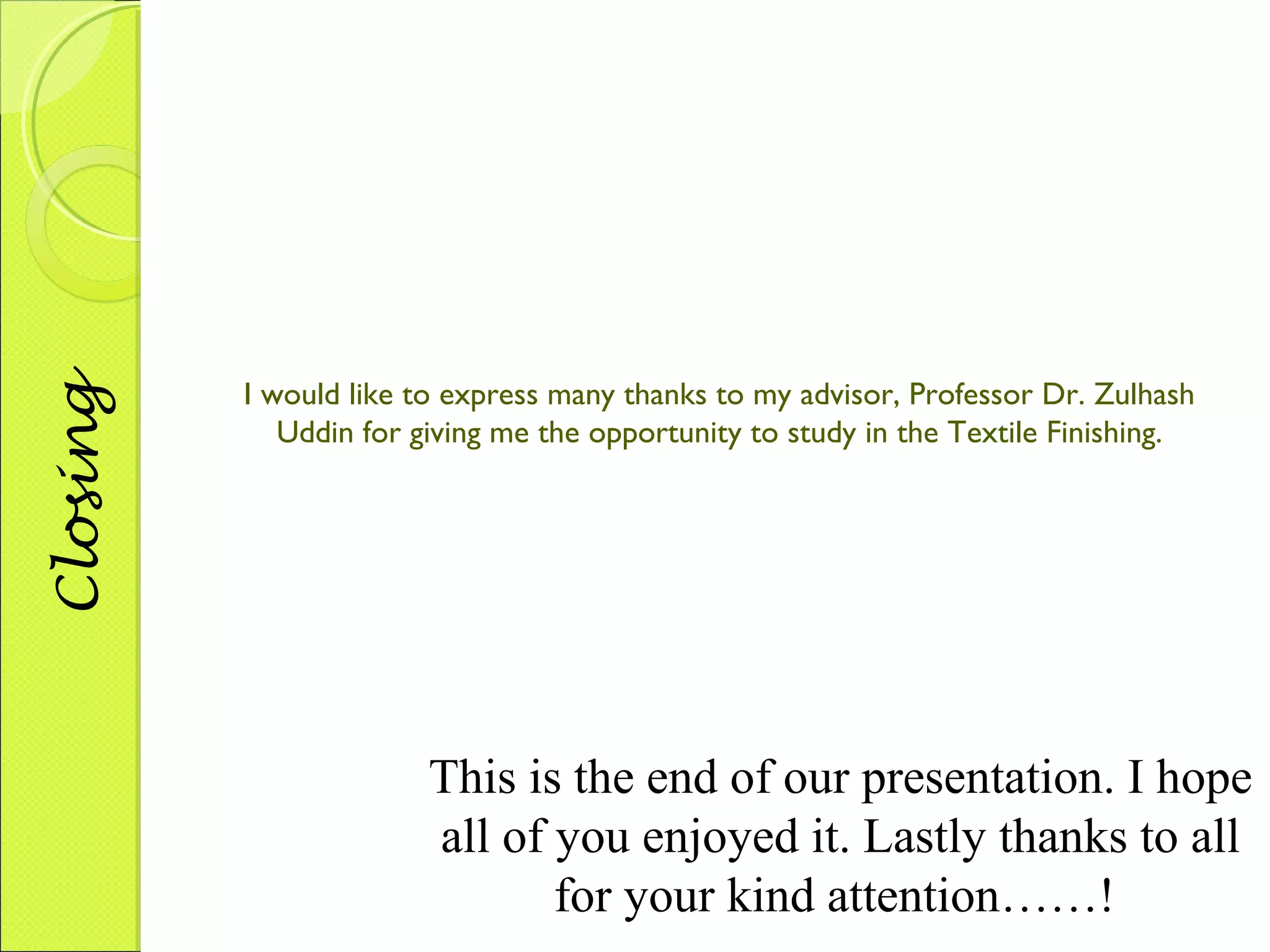 Closing 
I would like to express many thanks to my advisor, Professor Dr. Zulhash 
Uddin for giving me the opportunity to study in the Textile Finishing. 
This is the end of our presentation. I hope 
all of you enjoyed it. Lastly thanks to all 
for your kind attention……! 
 