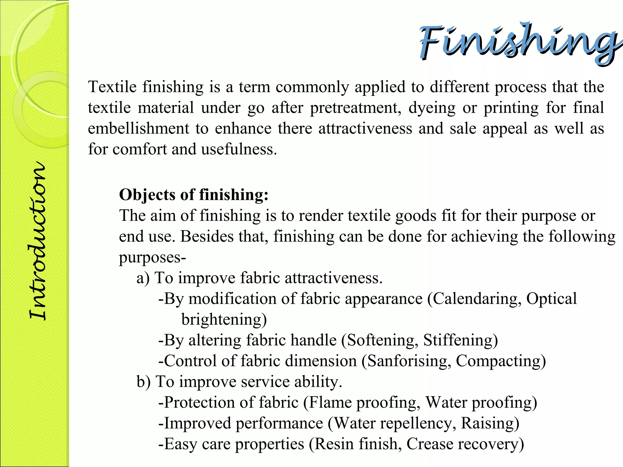 FFiinniisshhiinngg 
Textile finishing is a term commonly applied to different process that the 
textile material under go after pretreatment, dyeing or printing for final 
embellishment to enhance there attractiveness and sale appeal as well as 
for comfort and usefulness. 
Objects of finishing: 
The aim of finishing is to render textile goods fit for their purpose or 
end use. Besides that, finishing can be done for achieving the following 
purposes-a) 
To improve fabric attractiveness. 
-By modification of fabric appearance (Calendaring, Optical 
brightening) 
-By altering fabric handle (Softening, Stiffening) 
-Control of fabric dimension (Sanforising, Compacting) 
b) To improve service ability. 
-Protection of fabric (Flame proofing, Water proofing) 
-Improved performance (Water repellency, Raising) 
-Easy care properties (Resin finish, Crease recovery) 
Introduction 
 