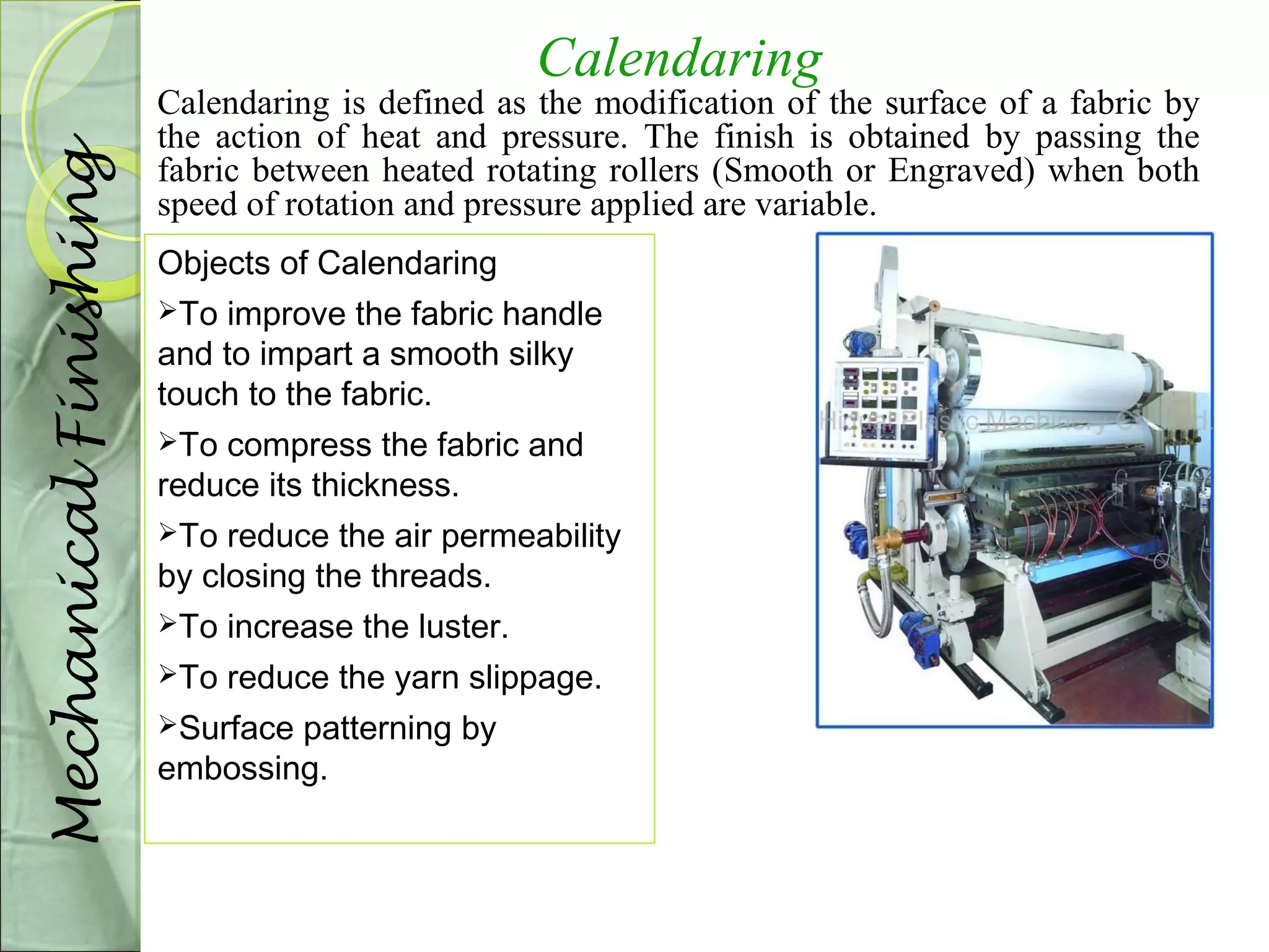 Calendaring 
Calendaring is defined as the modification of the surface of a fabric by 
the action of heat and pressure. The finish is obtained by passing the 
fabric between heated rotating rollers (Smooth or Engraved) when both 
speed of rotation and pressure applied are variable. 
Objects of Calendaring 
To improve the fabric handle 
and to impart a smooth silky 
touch to the fabric. 
To compress the fabric and 
reduce its thickness. 
To reduce the air permeability 
by closing the threads. 
To increase the luster. 
To reduce the yarn slippage. 
Surface patterning by 
embossing. 
Mechanical Finishing 
 