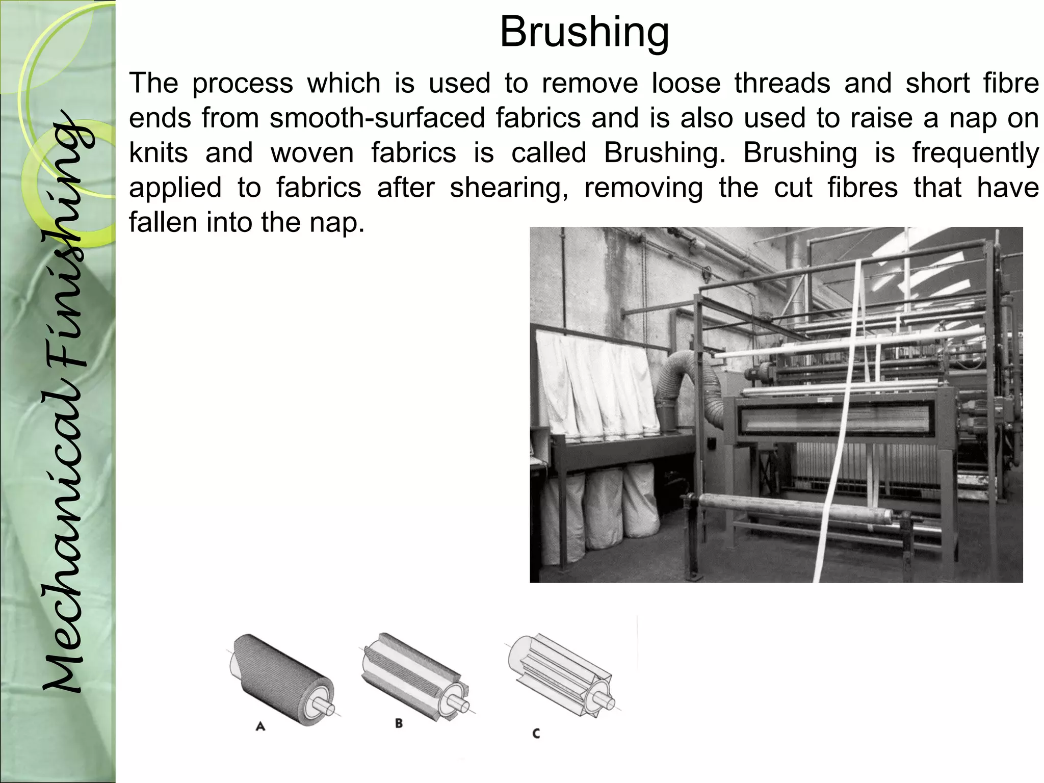 Brushing 
The process which is used to remove loose threads and short fibre 
ends from smooth-surfaced fabrics and is also used to raise a nap on 
knits and woven fabrics is called Brushing. Brushing is frequently 
applied to fabrics after shearing, removing the cut fibres that have 
fallen into the nap. 
Mechanical Finishing 
 