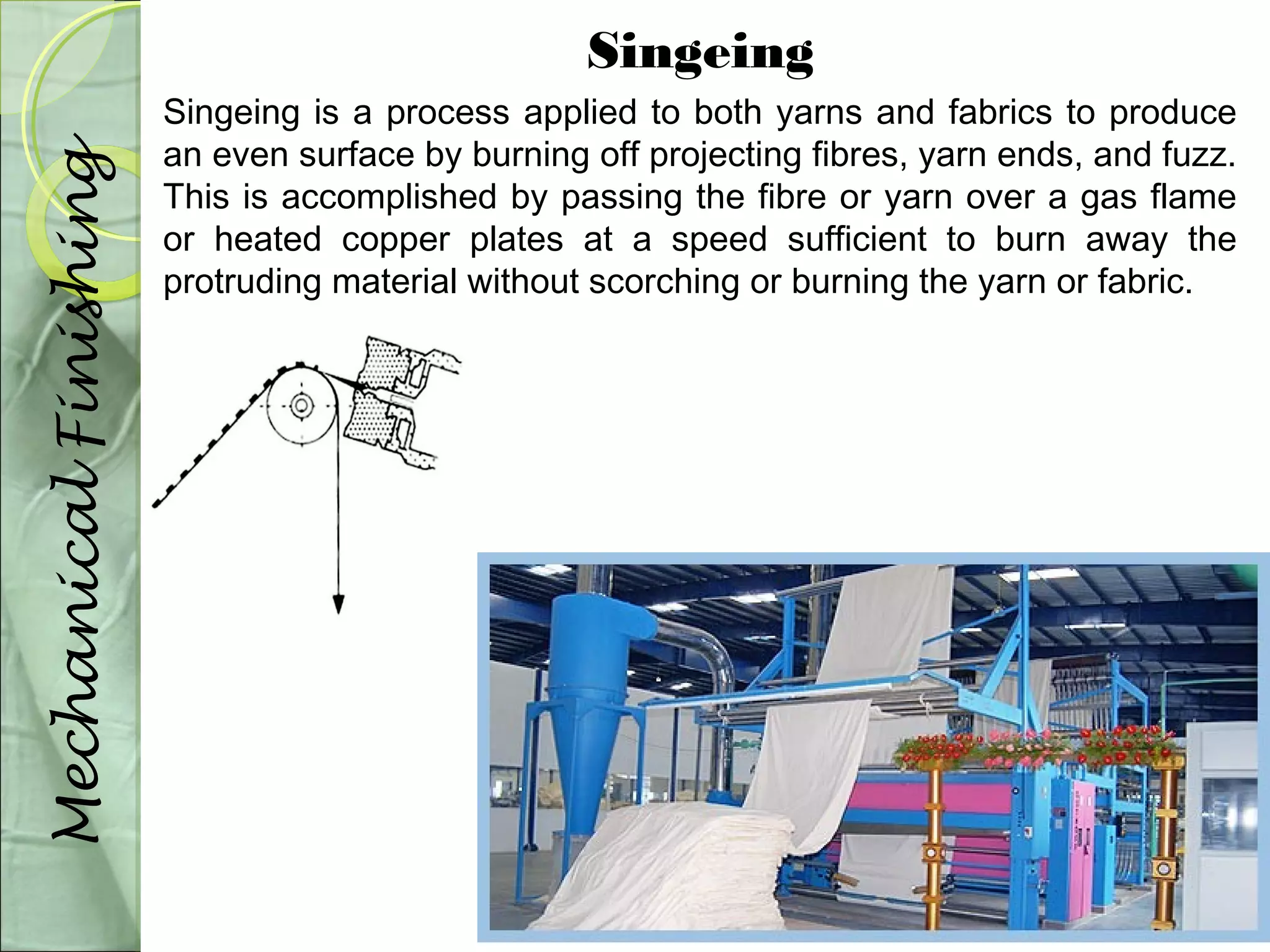Singeing 
Singeing is a process applied to both yarns and fabrics to produce 
an even surface by burning off projecting fibres, yarn ends, and fuzz. 
This is accomplished by passing the fibre or yarn over a gas flame 
or heated copper plates at a speed sufficient to burn away the 
protruding material without scorching or burning the yarn or fabric. 
Mechanical Finishing 
 