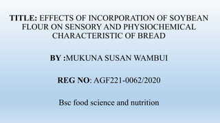 TITLE: EFFECTS OF INCORPORATION OF SOYBEAN
FLOUR ON SENSORY AND PHYSIOCHEMICAL
CHARACTERISTIC OF BREAD
BY :MUKUNA SUSAN WAMBUI
REG NO: AGF221-0062/2020
Bsc food science and nutrition
 