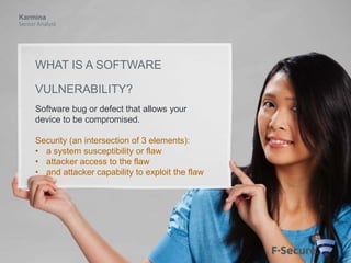 Karmina
Senior Analyst

WHAT IS A SOFTWARE
VULNERABILITY?
Software bug or defect that allows your
device to be compromised.
Security (an intersection of 3 elements):
• a system susceptibility or flaw
• attacker access to the flaw
• and attacker capability to exploit the flaw

 