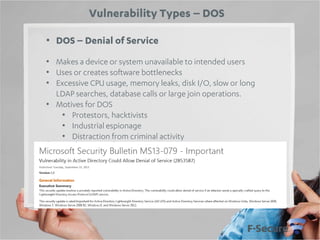 Vulnerability Types – DOS
• DOS – Denial of Service
• Makes a device or system unavailable to intended users
• Uses or creates software bottlenecks
• Excessive CPU usage, memory leaks, disk I/O, slow or long
LDAP searches, database calls or large join operations.
• Motives for DOS
• Protestors, hacktivists
• Industrial espionage
• Distraction from criminal activity

 