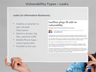 Vulnerability Types – Leaks
Leaks (or information disclosure)
• Enables an attacker to
gain valuable
information
• Memory dumps, log
files, network traffic
• Mobile Phone Apps –
unencrypted data
• Invisible to the user

 