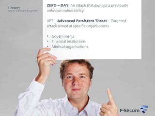Gregory
Senior Software Engineer

ZERO – DAY: An attack that exploits a previously
unknown vulnerability
APT – Advanced Persistent Threat – Targeted
attack aimed at specific organisations
• Governments
• Financial institutions
• Medical organisations

 